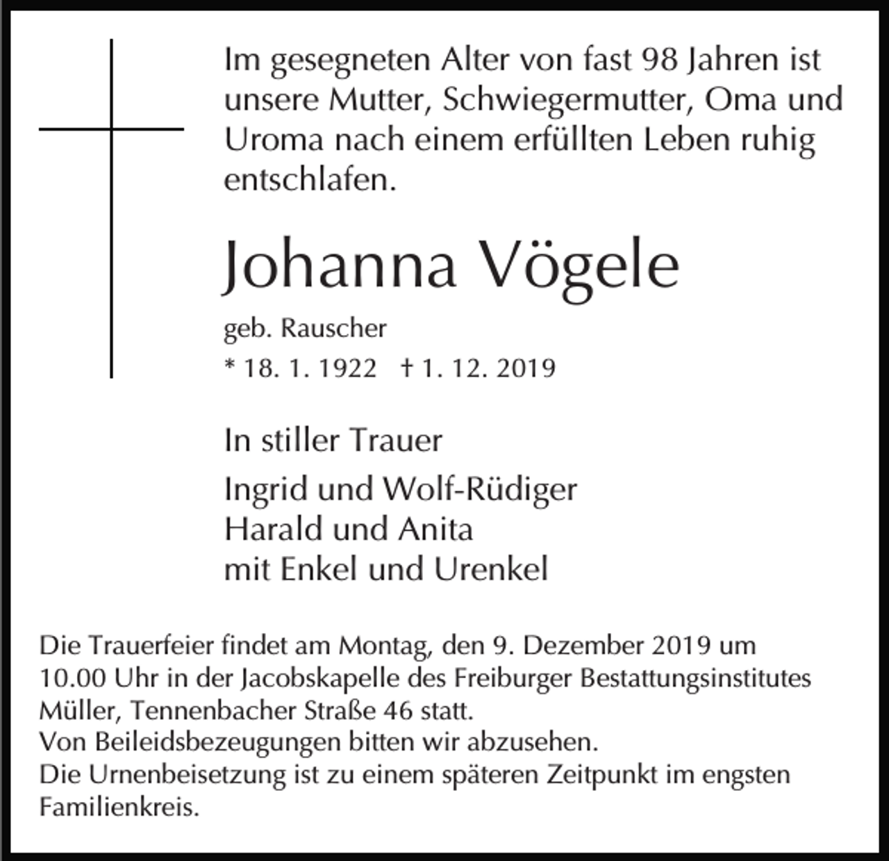 <p>Im gesegneten Alter von fast 98 Jahren ist<br />unsere Mutter, Schwiegermutter, Oma und<br />Uroma nach einem erfüllten Leben ruhig<br />entschlafen.</p><p>Johanna Vögele<br />geb. Rauscher<br />* 18. 1. 1922 † 1. 12. 2019</p><p>In stiller Trauer<br />Ingrid und Wolf-Rüdiger<br />Harald und Anita<br />mit Enkel und Urenkel<br />Die Trauerfeier findet am Montag, den 9. Dezember 2019 um<br />10.00 Uhr in der Jacobskapelle des Freiburger Bestattungsinstitutes<br />Müller, Tennenbacher Straße 46 statt.<br />Von Beileidsbezeugungen bitten wir abzusehen.<br />Die Urnenbeisetzung ist zu einem späteren Zeitpunkt im engsten<br />Familienkreis.</p>