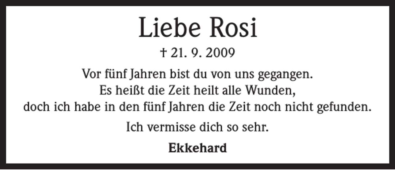 <p>Liebe Rosi<br />† 21. 9. 2009<br />Vor fünf Jahren bist du von uns gegangen.<br />Es heißt die Zeit heilt alle Wunden,<br />doch ich habe in den fünf Jahren die Zeit noch nicht gefunden.<br />Ich vermisse dich so sehr.<br />Ekkehard</p>