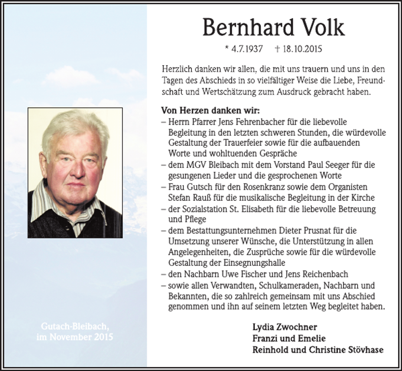 <p>Von Herzen danken wir:<br />– Herrn Pfarrer Jens Fehrenbacher für die liebevolle<br />Begleitung in den letzten schweren Stunden, die würdevolle<br />Gestaltung der Trauerfeier sowie für die aufbauenden<br />Worte und wohltuenden Gespräche<br />– dem MGV Bleibach mit dem Vorstand Paul Seeger für die<br />gesungenen Lieder und die gesprochenen Worte<br />– Frau Gutsch für den Rosenkranz sowie dem Organisten<br />Stefan Rauß für die musikalische Begleitung in der Kirche<br />– der Sozialstation St. Elisabeth für die liebevolle Betreuung<br />und Pflege<br />– dem Bestattungsunternehmen Dieter Prusnat für die<br />Umsetzung unserer Wünsche, die Unterstützung in allen<br />Angelegenheiten, die Zusprüche sowie für die würdevolle<br />Gestaltung der Einsegnungshalle<br />– den Nachbarn Uwe Fischer und Jens Reichenbach<br />– sowie allen Verwandten, Schulkameraden, Nachbarn und<br />Bekannten, die so zahlreich gemeinsam mit uns Abschied<br />genommen und ihn auf seinem letzten Weg begleitet haben.</p><p>Gutach-Bleibach,<br />im November 2015</p>