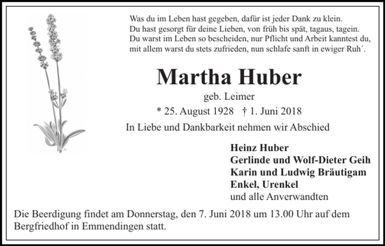 <p>Was<br />hastg egegeben,<br />istjjeder<br />klein.<br />Was d du<br />u i im<br />m L Leben<br />e b e n h ast<br />g e b e n, ddafür<br />af ür ist<br />e d er Dank<br />D a n k zzu<br />u kl<br />ei n.<br />Du<br />D u hhast<br />ast ggesorgt<br />es or gt f für<br />ür ddeine<br />ei n e Lieben,<br />Li e b e n, von<br />v o n früh<br />fr ü h bis<br />bis spät,<br />s p ät, tagaus,<br />t a g a us, tagein.<br />t a g ei n.<br />D u wwarst<br />arst i im<br />m LLeben<br />e b e n s so<br />o bbescheiden,<br />e s c h ei d e n, nur<br />n ur Pflicht<br />Pfli c ht und<br />u n d Arbeit<br />Ar b eit kkanntest<br />a n nt est ddu,<br />u,<br />Du<br />mitall<br />allem<br />mit<br />e m wwarst<br />arst ddu<br />u ststets<br />ets z zufrieden,<br />ufri e d e n, nnun<br />u n sschlafe<br />c hl af e ssanft<br />a nf t in<br />i n ewiger<br />e wi g er Ruh´.<br />R u h´.</p><p>MMartha<br />a rt h a HHuber<br />u ber</p><p>ggeb.<br />e b. Leimer<br />L ei m er<br />** 225.<br />5. August<br />A u g ust 11928<br />9 2 8 †† 1.<br />u ni 22<br />1. JJuni</p><p>In<br />I n Liebe<br />Li e b e und<br />u n d Dankbarkeit<br />D a n k b ar k eit nehmen<br />n e h m e n wir<br />wir Abschied<br />A bs c hi e d<br />HHeinz<br />ei n z HHuber<br />u ber<br />GGerlinde<br />e rli n d e uund<br />n d Wolf-Dieter<br />W olf- Di et e r Geih<br />G ei h<br />KKarin<br />a ri n uund<br />n d LLudwig<br />u d wi g BBräutigam<br />r ä u ti g a m<br />EEnkel,<br />n k el, Urenkel<br />U r e n k el<br />uund<br />n d all<br />e Anverwandten<br />A n v er w a n dt e n<br />alle<br />Di e BBeerdigung<br />Die<br />e er di g u n g fifindet<br />n d et aam<br />m Donnerstag,<br />D o n n erst a g, den<br />d e n 7.<br />7. Juni<br />J u ni 2018<br />20 1 8 uum<br />m 113.00<br />3. Uhr<br />U hr aauf<br />uf ddem<br />em<br />BBergfriedhof<br />er gfri e d h of i in<br />n EEmmendingen<br />m m e n d i n g e n statt.<br />st att.</p>