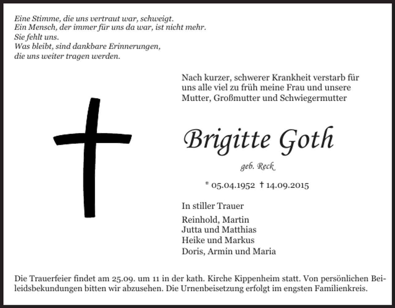 <p>Eine Stimme, die uns vertraut war, schweigt.<br />Eine<br />Stimme,der<br />dieimmer<br />uns vertraut<br />schweigt.<br />Ein Mensch,<br />für unswar,<br />da war,<br />ist nicht mehr.<br />Ein<br />Mensch,<br />Sie fehlt<br />uns. der immer für uns da war, ist nicht mehr.<br />Sie<br />uns.sind dankbare Erinnerungen,<br />Wasfehlt<br />bleibt,<br />Was<br />bleibt,<br />sind<br />dankbare<br />Erinnerungen,<br />die uns<br />weiter<br />tragen<br />werden.<br />die uns weiter tragen werden.</p><p>Nach kurzer, schwerer Krankheit verstarb für<br />Nach<br />kurzer,<br />schwerer<br />Krankheit<br />verstarb<br />uns alle<br />viel zu<br />früh meine<br />Frau und<br />unserefür<br />uns<br />alle Großmutter<br />viel zu früh meine<br />Frau und unsere<br />Mutter,<br />und Schwiegermutter<br />Mutter, Großmutter und Schwiegermutter</p><p>Brigitte<br />Brigitte Goth<br />Goth<br />geb. Reck<br />geb. Reck</p><p>* 05.04.1952 ✝14.09.2015<br />* 05.04.1952 ✝14.09.2015<br />In stiller Trauer<br />In stiller Trauer<br />Reinhold, Martin<br />Reinhold,<br />Martin<br />Jutta und Matthias<br />Jutta<br />Heikeund<br />undMatthias<br />Markus<br />Heike<br />Markus<br />Doris, und<br />Armin<br />und Maria<br />Doris, Armin und Maria<br />Die Trauerfeier findet am 25.09. um 11 in der kath. Kirche Kippenheim statt. Von persönlichen BeiDie<br />Trauerfeier findet<br />amwir<br />25.09.<br />um 11 inDie<br />derUrnenbeisetzung<br />kath. Kirche Kippenheim<br />VonFamilienkreis.<br />persönlichen Beileidsbekundungen<br />bitten<br />abzusehen.<br />erfolgt im statt.<br />engsten<br />leidsbekundungen bitten wir abzusehen. Die Urnenbeisetzung erfolgt im engsten Familienkreis.</p>