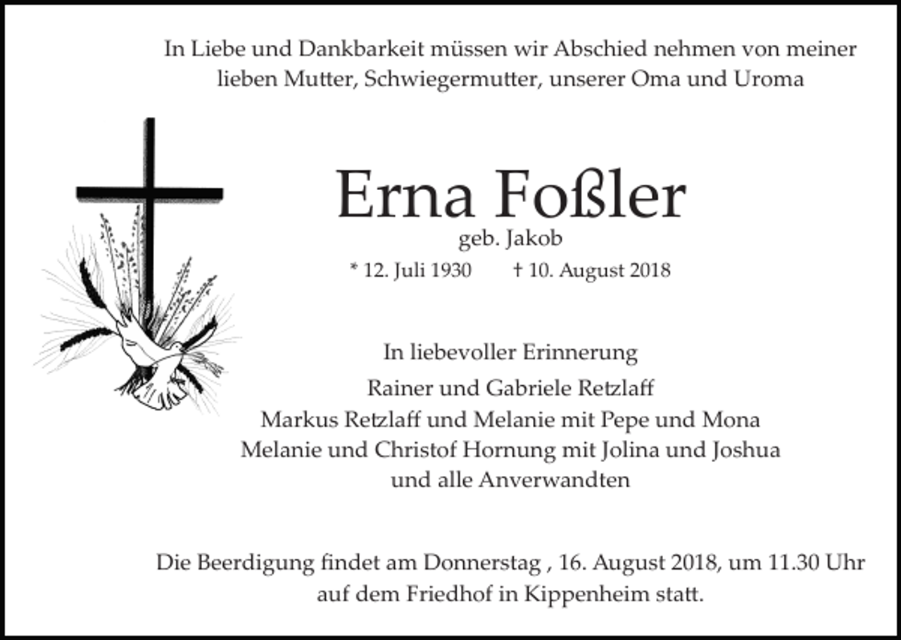 <p>In Liebe und Dankbarkeit müssen wir Abschied nehmen von meiner<br />lieben Mu�er, Schwiegermu�er, unserer Oma und Uroma</p><p>Erna Foßler<br />geb. Jakob</p><p>* 12. Juli 1930</p><p>† 10. August 2018</p><p>In liebevoller Erinnerung<br />Rainer und Gabriele Re�laﬀ<br />Markus Re�laﬀ und Melanie mit Pepe und Mona<br />Melanie und Christof Hornung mit Jolina und Joshua<br />und alle Anverwandten</p><p>Die Beerdigung ﬁndet am Donnerstag , 16. August 2018, um 11.30 Uhr<br />auf dem Friedhof in Kippenheim sta�.</p>