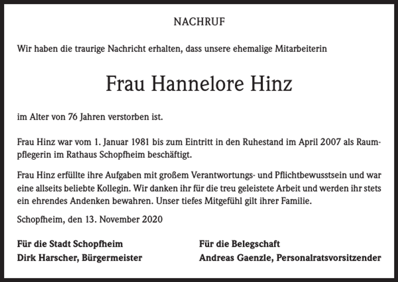 <p>NACHRUF<br />Wir haben die traurige Nachricht erhalten, dass unsere ehemalige Mitarbeiterin</p><p>Frau Hannelore Hinz<br />im Alter von 76 Jahren verstorben ist.<br />Frau Hinz war vom 1. Januar 1981 bis zum Eintritt in den Ruhestand im April 2007 als Raumpflegerin im Rathaus Schopfheim beschäftigt.<br />Frau Hinz erfüllte ihre Aufgaben mit großem Verantwortungs- und Pflichtbewusstsein und war<br />eine allseits beliebte Kollegin. Wir danken ihr für die treu geleistete Arbeit und werden ihr stets<br />ein ehrendes Andenken bewahren. Unser tiefes Mitgefühl gilt ihrer Familie.<br />Schopfheim, den 13. November 2020<br />Für die Stadt Schopfheim<br />Dirk Harscher, Bürgermeister</p><p>Für die Belegschaft<br />Andreas Gaenzle, Personalratsvorsitzender</p>