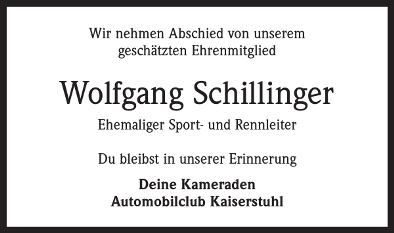 <p>Wir nehmen Abschied von unserem<br />geschätzten Ehrenmitglied</p><p>Wolfgang Schillinger<br />Ehemaliger Sport- und Rennleiter<br />Du bleibst in unserer Erinnerung<br />Deine Kameraden<br />Automobilclub Kaiserstuhl</p>