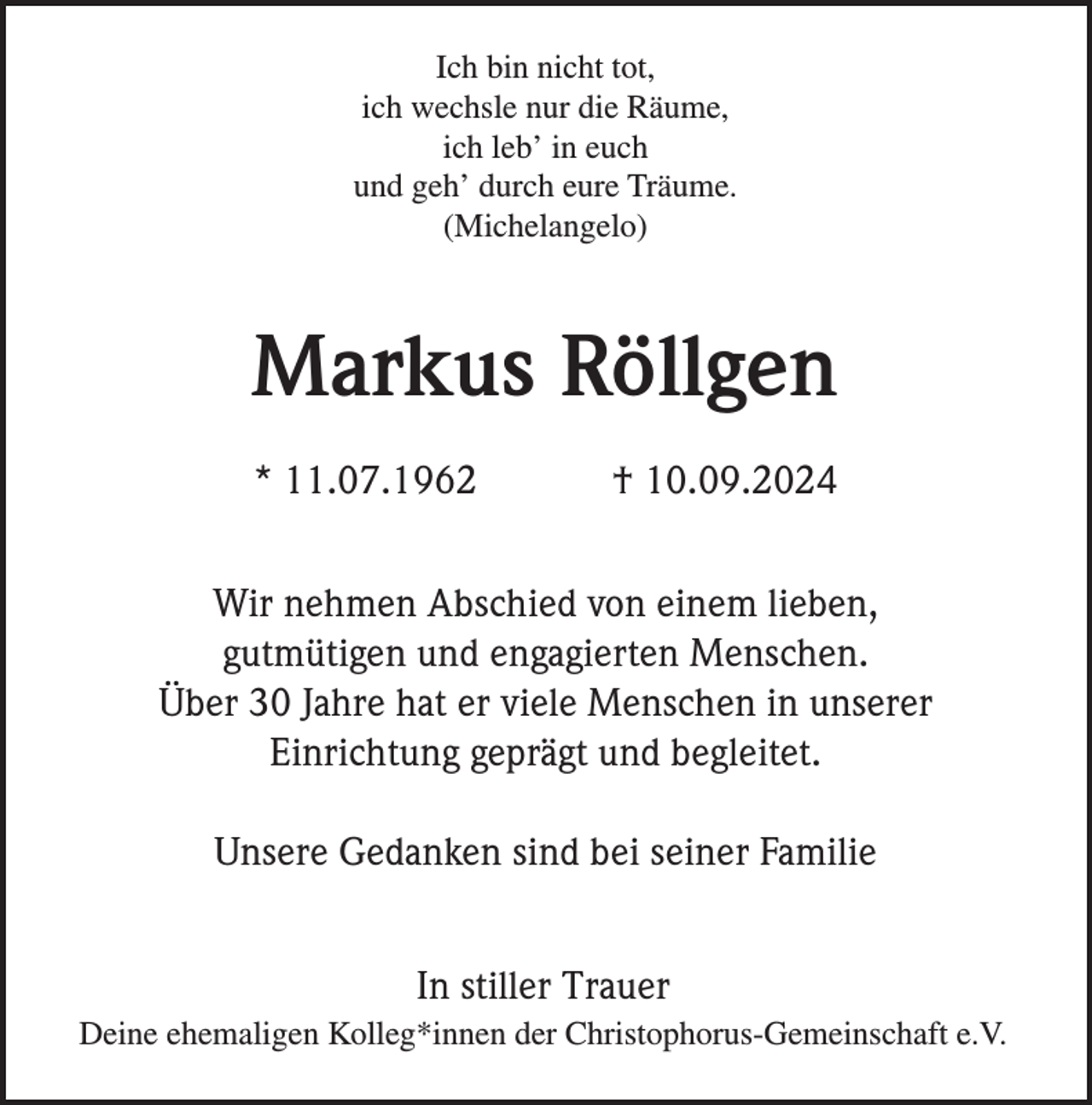<p>Ich bin nicht tot,<br />ich wechsle nur die Räume,<br />ich leb’ in euch<br />und geh’ durch eure Träume.<br />(Michelangelo)</p><p>Markus Röllgen<br />* 11.07.1962</p><p>† 10.09.2024</p><p>Wir nehmen Abschied von einem lieben,<br />gutmütigen und engagierten Menschen.<br />Über 30 Jahre hat er viele Menschen in unserer<br />Einrichtung geprägt und begleitet.<br />Unsere Gedanken sind bei seiner Familie<br />In stiller Trauer<br />Deine ehemaligen Kolleg*innen der Christophorus-Gemeinschaft e.V.</p>