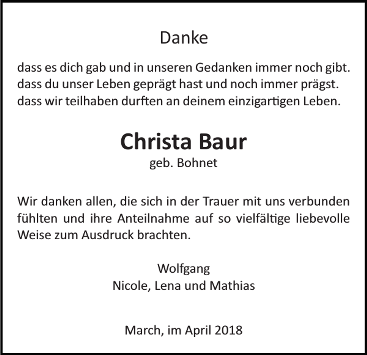 <p>DDanke<br />a nke<br />ddass<br />ass es<br />es di<br />dich<br />c h ggab<br />a b uund<br />n d iin<br />n uunseren<br />n s er e n Gedanken<br />G e d a n k e n iimmer<br />m m er noch<br />n o c h gigibt.<br />bt.<br />prägst.<br />ddass<br />ass ddu<br />u uunser<br />ns er LLeben<br />e b e n ggeprägt<br />e pr ä gt hast<br />h ast und<br />u n d noch<br />n o c h iimmer<br />m m er pr<br />ä gst.<br />d ass wir<br />wir tteilhaben<br />eil h a b e n ddur�en<br />ur � e n an<br />a n deinem<br />d ei n e m einzigar�gen<br />ei nzi g ar � g e n LLeben.<br />e b e n.<br />dass</p><p>CChrista<br />hrist a Baur<br />B a ur<br />ggeb.<br />e b. Bohnet<br />B o h n et</p><p>Wir<br />a n k e n allallen,<br />e n, didie<br />e sisich<br />c h in<br />i n der<br />d er Trauer<br />Tr a u er mit<br />mit uns<br />u ns verbunden<br />v erb u n d e n<br />Wird danken<br />ffühlten<br />ü hlt e n und<br />u n d iihre<br />hr e Anteilnahme<br />A nt eil na h m e aauf<br />uf ssoo vivielfäl�ge<br />elf äl � g e lliebevolle<br />i e b e v oll e<br />WWeise<br />eis e z zum<br />u m AAusdruck<br />us dr u c k brbrachten.<br />a c ht e n.<br />WWolfgang<br />olf g a n g<br />Nicole,<br />Ni<br />c ol e, LLena<br />e n a uund<br />n d Mathias<br />M at hi as<br />MMarch,<br />ar c h, i im<br />m AApril<br />pril</p>