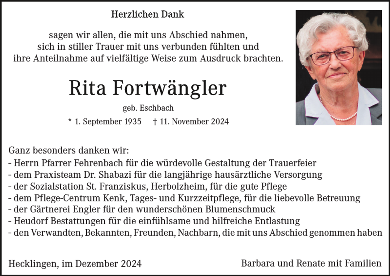 <p>sagen wir allen, die mit uns Abschied nahmen,<br />sich in stiller Trauer mit uns verbunden fühlten und<br />ihre Anteilnahme auf vielfältige Weise zum Ausdruck brachten.</p><p>geb. Eschbach<br />* 1. September 1935</p><p>† 11. November 2024</p><p>Ganz besonders danken wir:<br />- Herrn Pfarrer Fehrenbach für die würdevolle Gestaltung der Trauerfeier<br />- dem Praxisteam Dr. Shabazi für die langjährige hausärztliche Versorgung<br />- der Sozialstation St. Franziskus, Herbolzheim, für die gute Pflege<br />- dem Pflege-Centrum Kenk, Tages- und Kurzzeitpflege, für die liebevolle Betreuung<br />- der Gärtnerei Engler für den wunderschönen Blumenschmuck<br />- Heudorf Bestattungen für die einfühlsame und hilfreiche Entlastung<br />- den Verwandten, Bekannten, Freunden, Nachbarn, die mit uns Abschied genommen haben<br />Hecklingen, im Dezember 2024</p><p>Barbara und Renate mit Familien</p>
