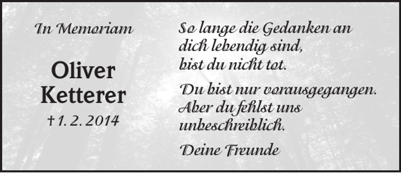 <p>In Memoriam</p><p>Oliver<br />Ketterer<br />† 1. 2. 2014</p><p>So lange die Gedanken an<br />dich lebendig sind,<br />bist du nicht tot.<br />Du bist nur vorausgegangen.<br />Aber du fehlst uns<br />unbeschreiblich.<br />Deine Freunde</p>