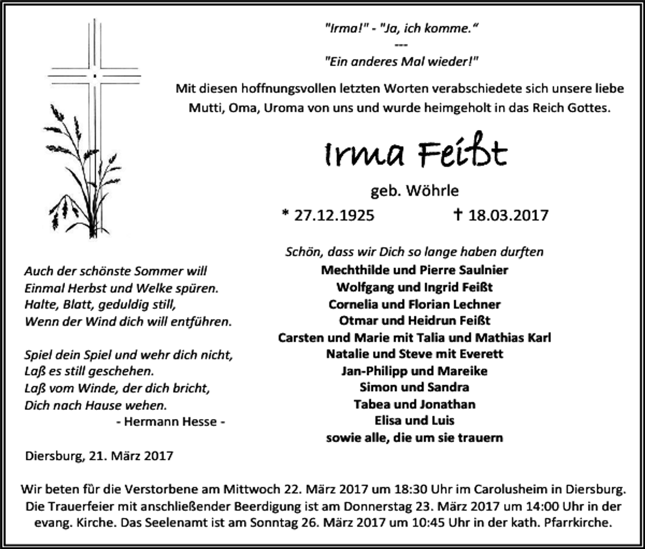 <p>"Irma!" - "Ja, ich komme.“<br />--"Ein anderes Mal wieder!"<br />Mit diesen hoffnungsvollen letzten Worten verabschiedete sich unsere liebe<br />Mutti, Oma, Uroma von uns und wurde heimgeholt in das Reich Gottes.</p><p>Irma Feißt</p><p>geb. Wöhrle<br />* 27.12.1925<br /> 18.03.2017<br />Auch der schönste Sommer will<br />Einmal Herbst und Welke spüren.<br />Halte, Blatt, geduldig still,<br />Wenn der Wind dich will entführen.<br />Spiel dein Spiel und wehr dich nicht,<br />Laß es still geschehen.<br />Laß vom Winde, der dich bricht,<br />Dich nach Hause wehen.<br />- Hermann Hesse Diersburg, 21. März 2017</p><p>Schön, dass wir Dich so lange haben durften<br />Mechthilde und Pierre Saulnier<br />Wolfgang und Ingrid Feißt<br />Cornelia und Florian Lechner<br />Otmar und Heidrun Feißt<br />Carsten und Marie mit Talia und Mathias Karl<br />Natalie und Steve mit Everett<br />Jan-Philipp und Mareike<br />Simon und Sandra<br />Tabea und Jonathan<br />Elisa und Luis<br />sowie alle, die um sie trauern</p><p>Wir beten fȕr die Verstorbene am Mittwoch 22. März 2017 um 18:30 Uhr im Carolusheim in Diersburg.<br />Die Trauerfeier mit anschließender Beerdigung ist am Donnerstag 23. März 2017 um 14:00 Uhr in der<br />evang. Kirche. Das Seelenamt ist am Sonntag 26. März 2017 um 10:45 Uhr in der kath. Pfarrkirche.</p>