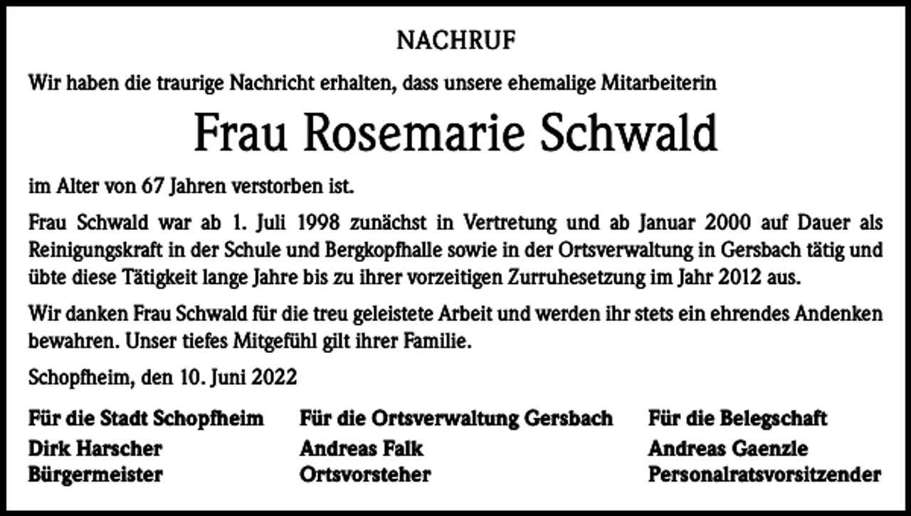 <p>NACHRUF<br />Wir haben die traurige Nachricht erhalten, dass unsere ehemalige Mitarbeiterin</p><p>Frau Rosemarie Schwald<br />im Alter von 67 Jahren verstorben ist.<br />Frau Schwald war ab 1. Juli 1998 zunächst in Vertretung und ab Januar 2000 auf Dauer als<br />Reinigungskraft in der Schule und Bergkopfhalle sowie in der Ortsverwaltung in Gersbach tätig und<br />übte diese Tätigkeit lange Jahre bis zu ihrer vorzeitigen Zurruhesetzung im Jahr 2012 aus.<br />Wir danken Frau Schwald für die treu geleistete Arbeit und werden ihr stets ein ehrendes Andenken<br />bewahren. Unser tiefes Mitgefühl gilt ihrer Familie.<br />Schopfheim, den 10. Juni 2022<br />Für die Stadt Schopfheim<br />Dirk Harscher<br />Bürgermeister</p><p>Für die Ortsverwaltung Gersbach<br />Andreas Falk<br />Ortsvorsteher</p><p>Für die Belegschaft<br />Andreas Gaenzle<br />Personalratsvorsitzender</p>