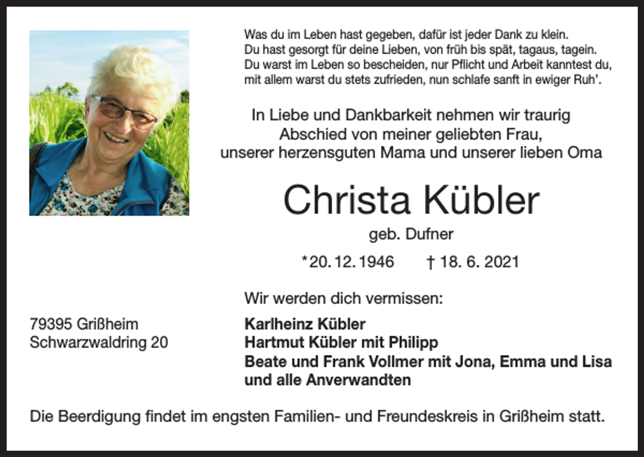 <p>Was du im Leben hast gegeben, dafür ist jeder Dank zu klein.<br />Du hast gesorgt für deine Lieben, von früh bis spät, tagaus, tagein.<br />Du warst im Leben so bescheiden, nur Pflicht und Arbeit kanntest du,<br />mit allem warst du stets zufrieden, nun schlafe sanft in ewiger Ruh’.</p><p>In Liebe und Dankbarkeit nehmen wir traurig<br />Abschied von meiner geliebten Frau,<br />unserer herzensguten Mama und unserer lieben Oma</p><p>Christa Kübler<br />geb. Dufner<br />* 20. 12. 1946 † 18. 6. 2021</p><p>Wir werden dich vermissen:</p><p>79395 Grißheim<br />Schwarzwaldring 20</p><p>Karlheinz Kübler<br />Hartmut Kübler mit Philipp<br />Beate und Frank Vollmer mit Jona, Emma und Lisa<br />und alle Anverwandten</p><p>Die Beerdigung findet im engsten Familien- und Freundeskreis in Grißheim statt.</p>