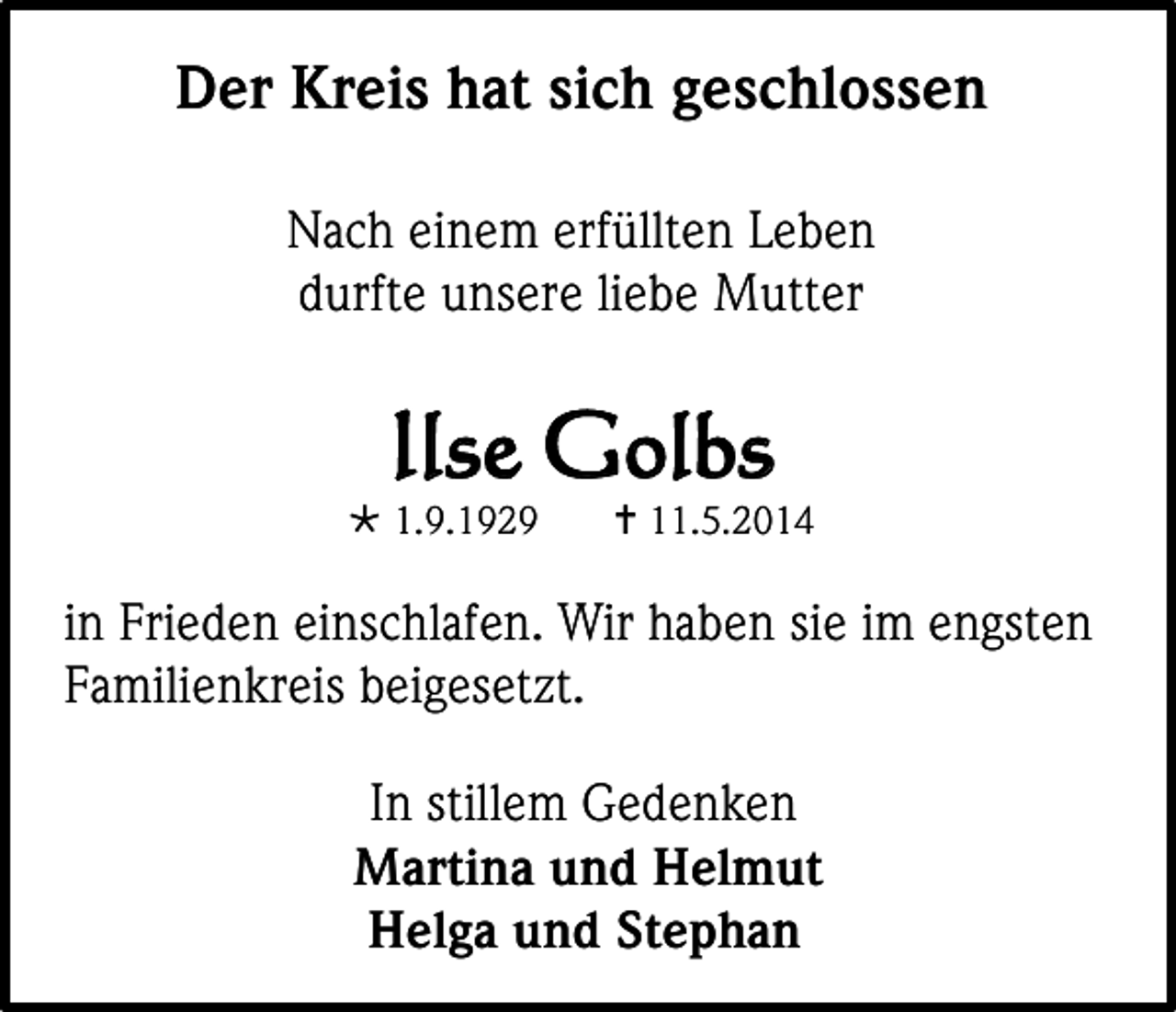 <p>Der Kreis hat sich geschlossen<br />Nach einem erfüllten Leben<br />durfte unsere liebe Mutter</p><p>Ilse Golbs</p><p> 1.9.1929</p><p> 11.5.2014</p><p>in Frieden einschlafen. Wir haben sie im engsten<br />Familienkreis beigesetzt.<br />In stillem Gedenken<br />Martina und Helmut<br />Helga und Stephan</p>