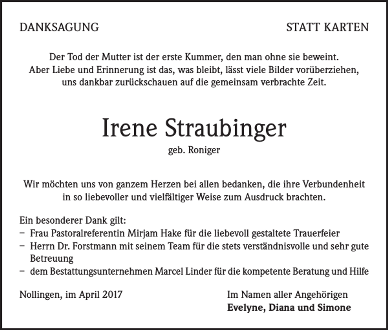 <p>DANKSAGUNG</p><p>STATT KARTEN</p><p>Der Tod der Mutter ist der erste Kummer, den man ohne sie beweint.<br />Aber Liebe und Erinnerung ist das, was bleibt, lässt viele Bilder vorüberziehen,<br />uns dankbar zurückschauen auf die gemeinsam verbrachte Zeit.</p><p>Irene Straubinger<br />geb. Roniger<br />Wir möchten uns von ganzem Herzen bei allen bedanken, die ihre Verbundenheit<br />in so liebevoller und vielfältiger Weise zum Ausdruck brachten.<br />Ein besonderer Dank gilt:<br />– Frau Pastoralreferentin Mirjam Hake für die liebevoll gestaltete Trauerfeier<br />– Herrn Dr. Forstmann mit seinem Team für die stets verständnisvolle und sehr gute<br />Betreuung<br />– dem Bestattungsunternehmen Marcel Linder für die kompetente Beratung und Hilfe<br />Nollingen, im April 2017</p><p>Im Namen aller Angehörigen<br />Evelyne, Diana und Simone</p>