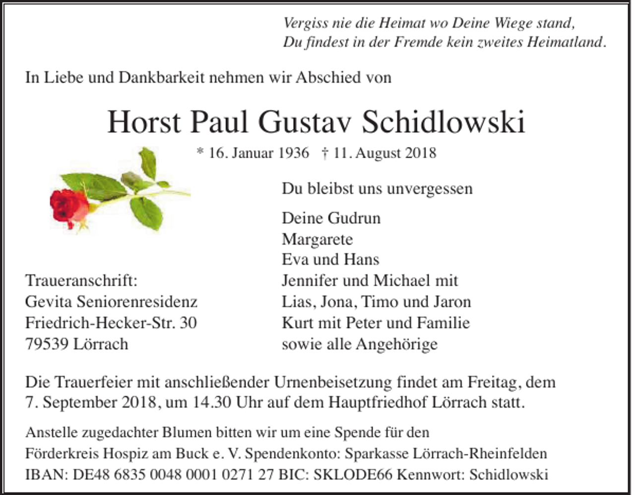 <p>Vergiss nie die Heimat wo Deine Wiege stand,<br />Du findest in der Fremde kein zweites Heimatland.</p><p>In Liebe und Dankbarkeit nehmen wir Abschied von</p><p>Horst Paul Gustav Schidlowski<br />* 16. Januar 1936 † 11. August 2018</p><p>Du bleibst uns unvergessen</p><p>Traueranschrift:<br />Gevita Seniorenresidenz<br />Friedrich-Hecker-Str. 30<br />79539 Lörrach</p><p>Deine Gudrun<br />Margarete<br />Eva und Hans<br />Jennifer und Michael mit<br />Lias, Jona, Timo und Jaron<br />Kurt mit Peter und Familie<br />sowie alle Angehörige</p><p>Die Trauerfeier mit anschließender Urnenbeisetzung findet am Freitag, dem<br />7. September 2018, um 14.30 Uhr auf dem Hauptfriedhof Lörrach statt.<br />Anstelle zugedachter Blumen bitten wir um eine Spende für den<br />Förderkreis Hospiz am Buck e. V. Spendenkonto: Sparkasse Lörrach-Rheinfelden<br />IBAN: DE48 6835 0048 0001 0271 27 BIC: SKLODE66 Kennwort: Schidlowski</p>