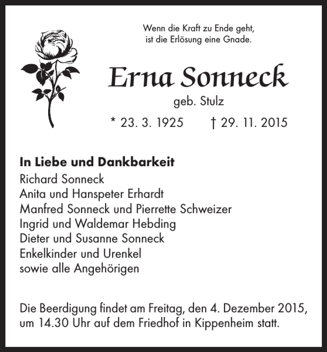 <p>Wenn die Kraft zu Ende geht,<br />ist die Erlösung eine Gnade.</p><p>Erna Sonneck<br />geb. Stulz</p><p>* 23. 3. 1925 † 29. 11. 2015<br />In Liebe und Dankbarkeit<br />Richard Sonneck<br />Anita und Hanspeter Erhardt<br />Manfred Sonneck und Pierrette Schweizer<br />Ingrid und Waldemar Hebding<br />Dieter und Susanne Sonneck<br />Enkelkinder und Urenkel<br />sowie alle Angehörigen<br />Die Beerdigung findet am Freitag, den 4. Dezember 2015,<br />um 14.30 Uhr auf dem Friedhof in Kippenheim statt.</p>