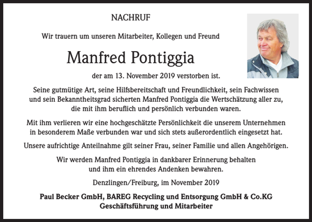 <p>NACHRUF<br />Wir trauern um unseren Mitarbeiter, Kollegen und Freund</p><p>Manfred Pontiggia<br />der am 13. November 2019 verstorben ist.<br />Seine gutmütige Art, seine Hilfsbereitschaft und Freundlichkeit, sein Fachwissen<br />und sein Bekanntheitsgrad sicherten Manfred Pontiggia die Wertschätzung aller zu,<br />die mit ihm beruflich und persönlich verbunden waren.<br />Mit ihm verlieren wir eine hochgeschätzte Persönlichkeit die unserem Unternehmen<br />in besonderem Maße verbunden war und sich stets außerordentlich eingesetzt hat.<br />Unsere aufrichtige Anteilnahme gilt seiner Frau, seiner Familie und allen Angehörigen.<br />Wir werden Manfred Pontiggia in dankbarer Erinnerung behalten<br />und ihm ein ehrendes Andenken bewahren.<br />Denzlingen/Freiburg, im November 2019<br />Paul Becker GmbH, BAREG Recycling und Entsorgung GmbH &amp; Co.KG<br />Geschäftsführung und Mitarbeiter</p>