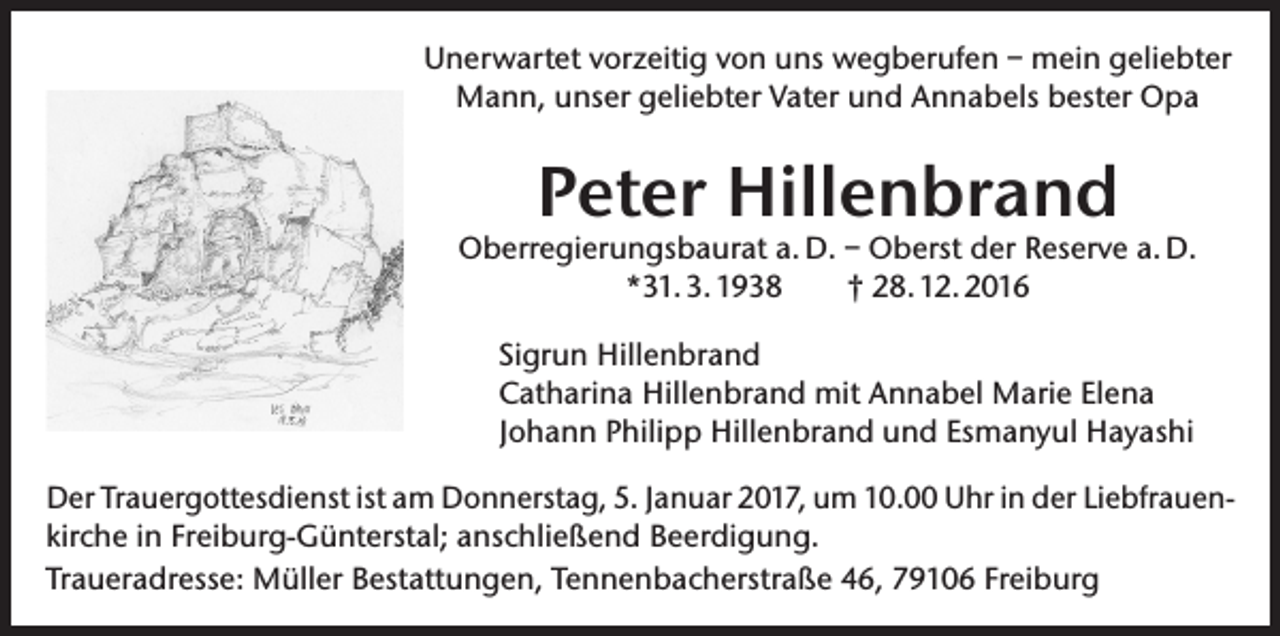 <p>Unerwartet vorzeitig von uns wegberufen – mein geliebter<br />Mann, unser geliebter Vater und Annabels bester Opa</p><p>Peter Hillenbrand</p><p>Oberregierungsbaurat a. D. – Oberst der Reserve a. D.<br />*31. 3. 1938<br />† 28. 12. 2016<br />Sigrun Hillenbrand<br />Catharina Hillenbrand mit Annabel Marie Elena<br />Johann Philipp Hillenbrand und Esmanyul Hayashi<br />Der Trauergottesdienst ist am Donnerstag, 5. Januar 2017, um 10.00 Uhr in der Liebfrauen­<br />kirche in Freiburg-Günterstal; anschließend Beerdigung.<br />Traueradresse: Müller Bestattungen, Tennenbacherstraße 46, 79106 Freiburg</p>
