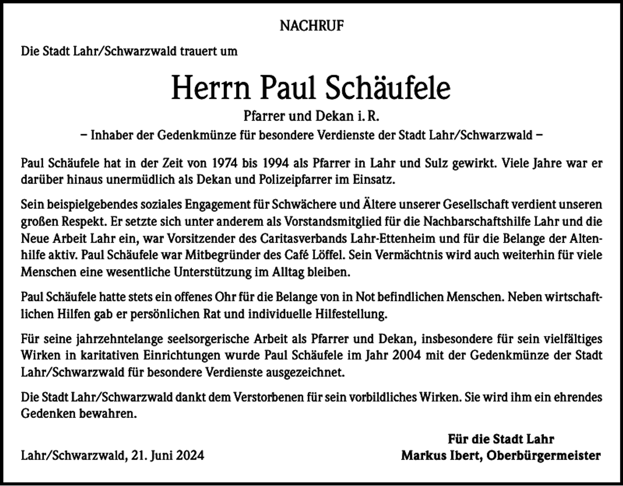 <p>NACHRUF<br />Die Stadt Lahr/Schwarzwald trauert um</p><p>Herrn Paul Schäufele<br />Pfarrer und Dekan i. R.</p><p>– Inhaber der Gedenkmünze für besondere Verdienste der Stadt Lahr/Schwarzwald –<br />Paul Schäufele hat in der Zeit von 1974 bis 1994 als Pfarrer in Lahr und Sulz gewirkt. Viele Jahre war er<br />darüber hinaus unermüdlich als Dekan und Polizeipfarrer im Einsatz.<br />Sein beispielgebendes soziales Engagement für Schwächere und Ältere unserer Gesellschaft verdient unseren<br />großen Respekt. Er setzte sich unter anderem als Vorstandsmitglied für die Nachbarschaftshilfe Lahr und die<br />Neue Arbeit Lahr ein, war Vorsitzender des Caritasverbands Lahr-Ettenheim und für die Belange der Altenhilfe aktiv. Paul Schäufele war Mitbegründer des Café Löffel. Sein Vermächtnis wird auch weiterhin für viele<br />Menschen eine wesentliche Unterstützung im Alltag bleiben.<br />Paul Schäufele hatte stets ein offenes Ohr für die Belange von in Not befindlichen Menschen. Neben wirtschaftlichen Hilfen gab er persönlichen Rat und individuelle Hilfestellung.<br />Für seine jahrzehntelange seelsorgerische Arbeit als Pfarrer und Dekan, insbesondere für sein vielfältiges<br />Wirken in karitativen Einrichtungen wurde Paul Schäufele im Jahr 2004 mit der Gedenkmünze der Stadt<br />Lahr/Schwarzwald für besondere Verdienste ausgezeichnet.<br />Die Stadt Lahr/Schwarzwald dankt dem Verstorbenen für sein vorbildliches Wirken. Sie wird ihm ein ehrendes<br />Gedenken bewahren.</p><p>Lahr/Schwarzwald, 21. Juni 2024</p><p>Für die Stadt Lahr<br />Markus Ibert, Oberbürgermeister</p>