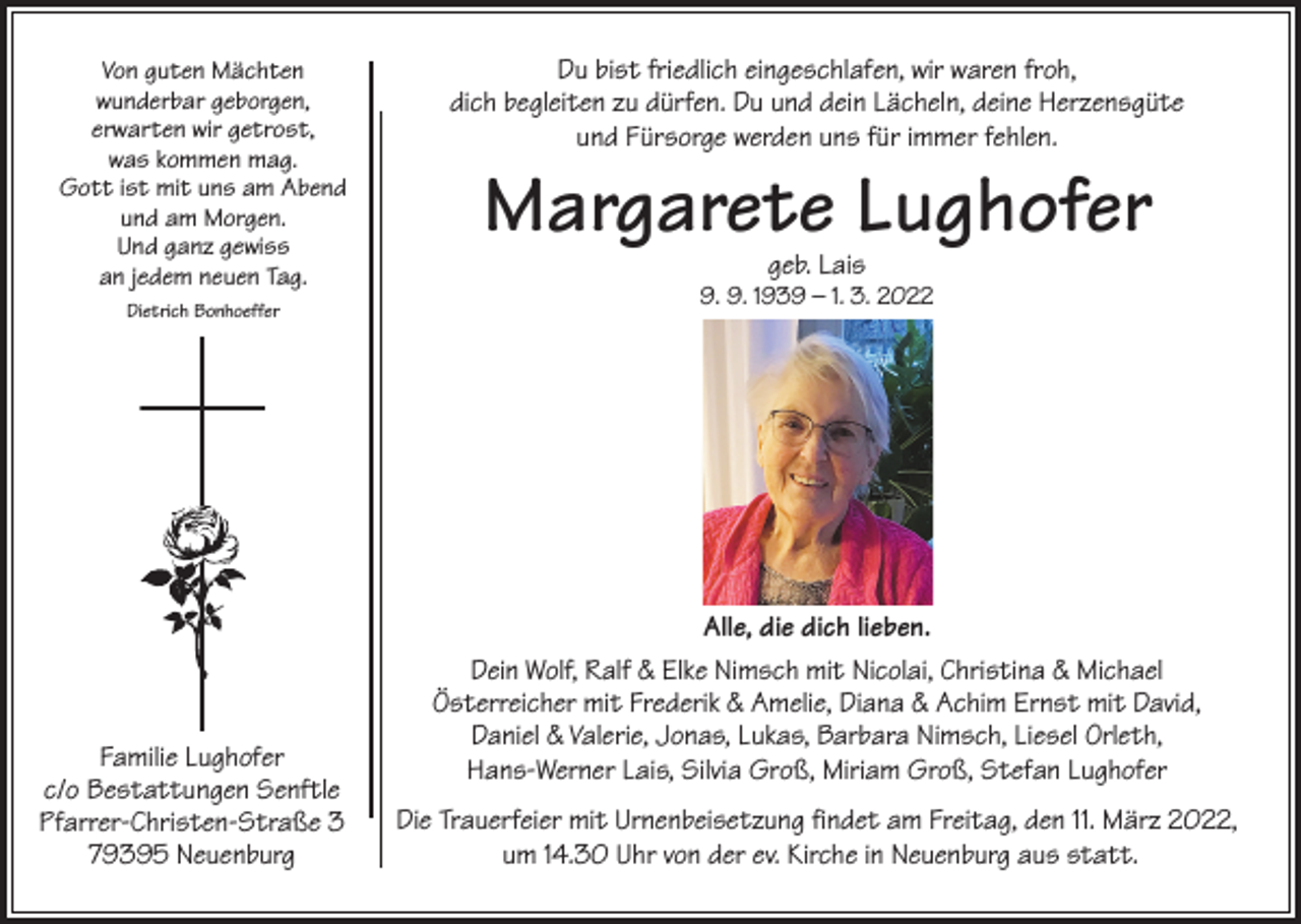 <p>Von guten Mächten<br />wunderbar geborgen,<br />erwarten wir getrost,<br />was kommen mag.<br />Gott ist mit uns am Abend<br />und am Morgen.<br />Und ganz gewiss<br />an jedem neuen Tag.<br />Dietrich Bonhoeffer</p><p>Familie Lughofer<br />c/o Bestattungen Senftle<br />Pfarrer-Christen-Straße 3<br />79395 Neuenburg</p><p>Du bist friedlich eingeschlafen, wir waren froh,<br />dich begleiten zu dürfen. Du und dein Lächeln, deine Herzensgüte<br />und Fürsorge werden uns für immer fehlen.</p><p>Margarete Lughofer<br />geb. Lais</p><p>9. 9. 1939 – 1. 3. 2022</p><p>Alle, die dich lieben.<br />Dein Wolf, Ralf &amp; Elke Nimsch mit Nicolai, Christina &amp; Michael<br />Österreicher mit Frederik &amp; Amelie, Diana &amp; Achim Ernst mit David,<br />Daniel &amp; Valerie, Jonas, Lukas, Barbara Nimsch, Liesel Orleth,<br />Hans-Werner Lais, Silvia Groß, Miriam Groß, Stefan Lughofer<br />Die Trauerfeier mit Urnenbeisetzung findet am Freitag, den 11. März 2022,<br />um 14.30 Uhr von der ev. Kirche in Neuenburg aus statt.</p>