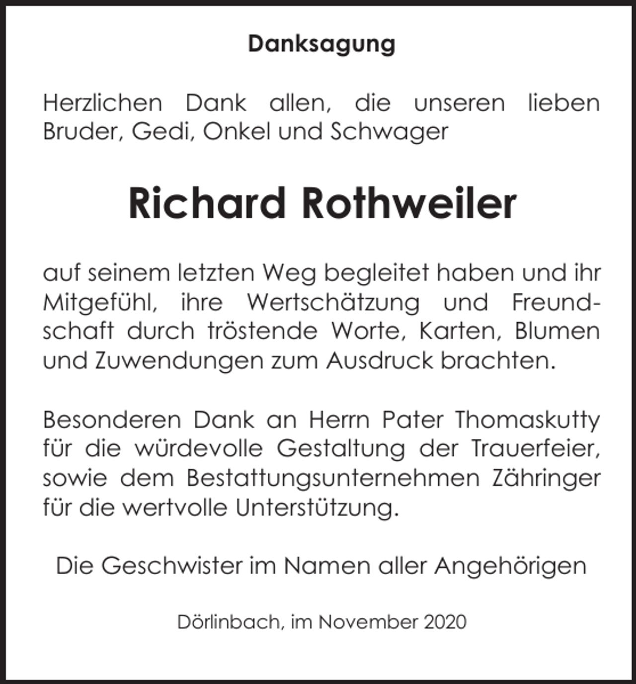 <p>Danksagung<br />Herzlichen Dank allen, die unseren lieben<br />Bruder, Gedi, Onkel und Schwager</p><p>Richard Rothweiler<br />auf seinem letzten Weg begleitet haben und ihr<br />Mitgefühl, ihre Wertschätzung und Freundschaft durch tröstende Worte, Karten, Blumen<br />und Zuwendungen zum Ausdruck brachten.<br />Besonderen Dank an Herrn Pater Thomaskutty<br />für die würdevolle Gestaltung der Trauerfeier,<br />sowie dem Bestattungsunternehmen Zähringer<br />für die wertvolle Unterstützung.<br />Die Geschwister im Namen aller Angehörigen<br />Dörlinbach, im November 2020</p>