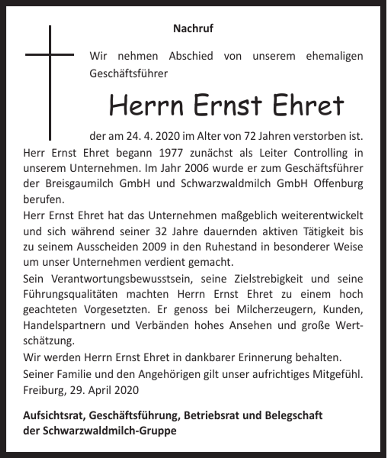 <p>Nachruf<br />Wir nehmen Abschied von unserem ehemaligen<br />Geschäftsführer</p><p>Herrn Ernst Ehret<br />der am 24. 4. 2020 im Alter von 72 Jahren verstorben ist.<br />Herr Ernst Ehret begann 1977 zunächst als Leiter Controlling in<br />­unserem Unternehmen. Im Jahr 2006 wurde er zum Geschäftsführer<br />der Breisgaumilch GmbH und Schwarzwaldmilch GmbH Offenburg<br />berufen.<br />Herr Ernst Ehret hat das Unternehmen maßgeblich weiterentwickelt<br />und sich während seiner 32 Jahre dauernden aktiven Tätigkeit bis<br />zu seinem Ausscheiden 2009 in den Ruhestand in besonderer Weise<br />um unser Unternehmen verdient gemacht.<br />Sein Verantwortungsbewusstsein, seine Zielstrebigkeit und seine<br />Führungs­qualitäten machten Herrn Ernst Ehret zu einem hoch<br />­geachteten Vorgesetzten. Er genoss bei Milcherzeugern, Kunden,<br />­Handelspartnern und Verbänden hohes Ansehen und große Wertschätzung.<br />Wir werden Herrn Ernst Ehret in dankbarer Erinnerung behalten.<br />Seiner Familie und den Angehörigen gilt unser aufrichtiges Mitgefühl.<br />Freiburg, 29. April 2020<br />Aufsichtsrat, Geschäftsführung, Betriebsrat und Belegschaft<br />der Schwarzwaldmilch-Gruppe</p>