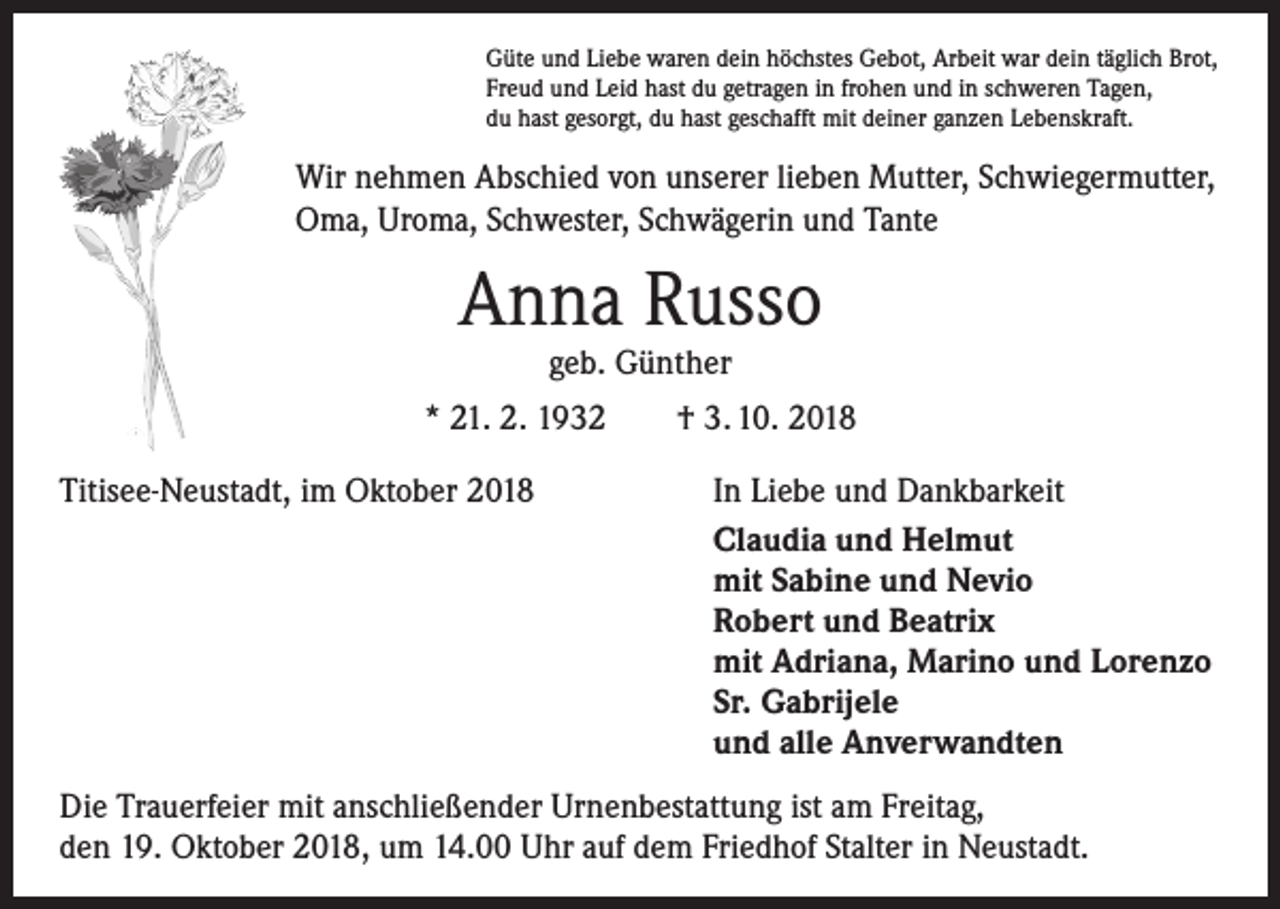 <p>Güte und Liebe waren dein höchstes Gebot, Arbeit war dein täglich Brot,<br />Freud und Leid hast du getragen in frohen und in schweren Tagen,<br />du hast gesorgt, du hast geschafft mit deiner ganzen Lebenskraft.</p><p>Wir nehmen Abschied von unserer lieben Mutter, Schwiegermutter,<br />Oma, Uroma, Schwester, Schwägerin und Tante</p><p>Anna Russo<br />geb. Günther</p><p>* 21. 2. 1932 † 3. 10. 2018<br />Titisee-Neustadt, im Oktober 2018</p><p>In Liebe und Dankbarkeit<br />Claudia und Helmut<br />mit Sabine und Nevio<br />Robert und Beatrix<br />mit Adriana, Marino und Lorenzo<br />Sr. Gabrijele<br />und alle Anverwandten</p><p>Die Trauerfeier mit anschließender Urnenbestattung ist am Freitag,<br />den 19. Oktober 2018, um 14.00 Uhr auf dem Friedhof Stalter in Neustadt.</p>