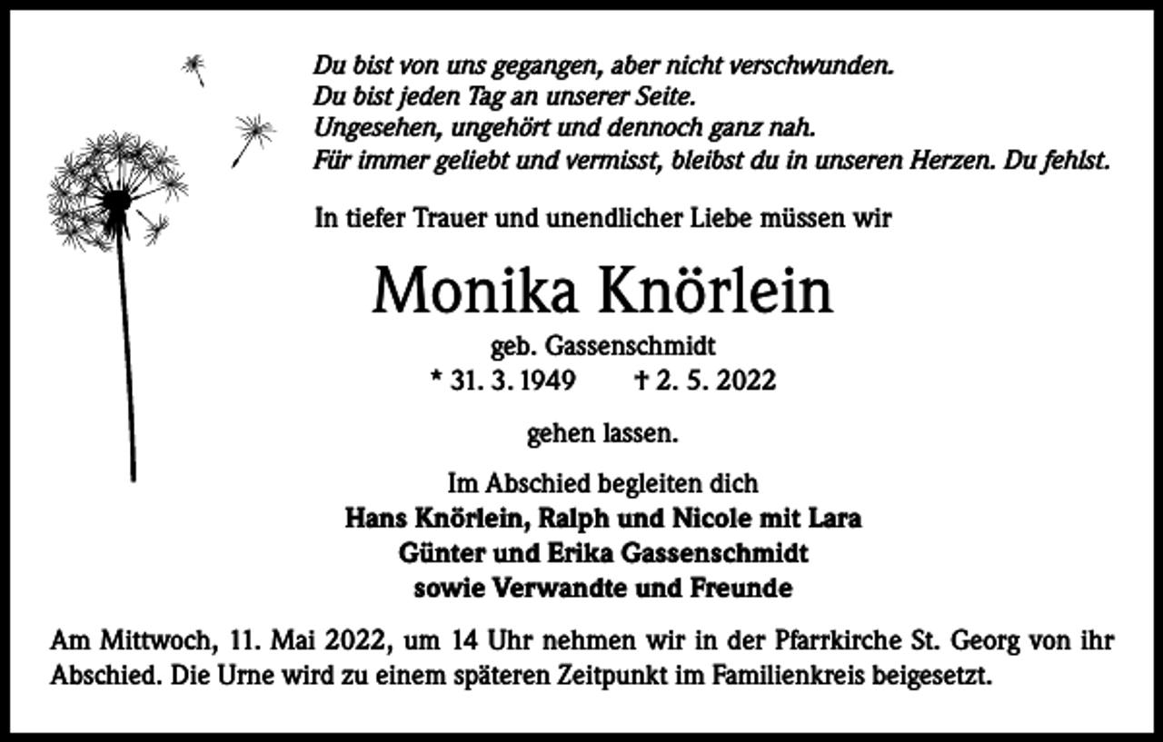 <p>Du bist von uns gegangen, aber nicht verschwunden.<br />Du bist jeden Tag an unserer Seite.<br />Ungesehen, ungehört und dennoch ganz nah.<br />Für immer geliebt und vermisst, bleibst du in unseren Herzen. Du fehlst.</p><p>In tiefer Trauer und unendlicher Liebe müssen wir</p><p>Monika Knörlein<br />geb. Gassenschmidt<br />* 31. 3. 1949 † 2. 5. 2022<br />gehen lassen.<br />Im Abschied begleiten dich<br />Hans Knörlein, Ralph und Nicole mit Lara<br />Günter und Erika Gassenschmidt<br />sowie Verwandte und Freunde<br />Am Mittwoch, 11. Mai 2022, um 14 Uhr nehmen wir in der Pfarrkirche St. Georg von ihr<br />Abschied. Die Urne wird zu einem späteren Zeitpunkt im Familienkreis beigesetzt.</p>
