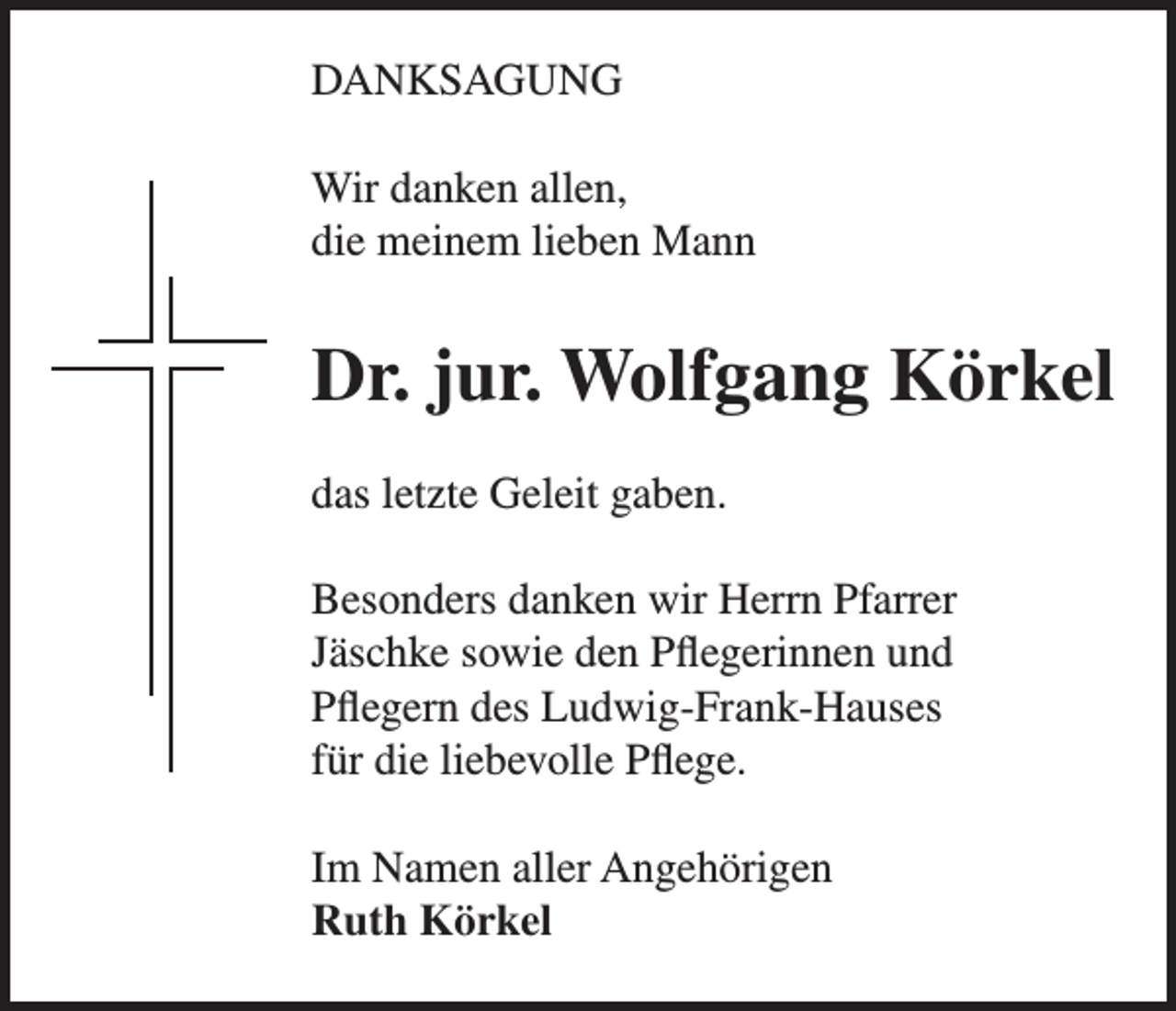 <p>DANKSAGUNG<br />Wir danken allen,<br />die meinem lieben Mann</p><p>Dr. jur. Wolfgang Körkel<br />das letzte Geleit gaben.<br />Besonders danken wir Herrn Pfarrer<br />Jäschke sowie den Pflegerinnen und<br />Pflegern des Ludwig-Frank-Hauses<br />für die liebevolle Pflege.<br />Im Namen aller Angehörigen<br />Ruth Körkel</p>