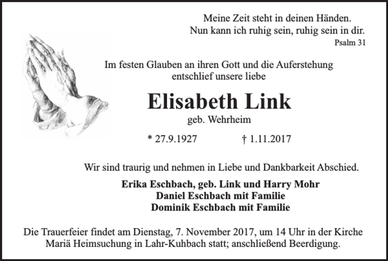 <p>Meine Zeit steht in deinen Händen.<br />Nun kann ich ruhig sein, ruhig sein in dir.<br />Psalm 31</p><p>Im festen Glauben an ihren Gott und die Auferstehung<br />entschlief unsere liebe</p><p>Elisabeth Link<br />geb. Wehrheim</p><p>* 27.9.1927</p><p>† 1.11.2017</p><p>Wir sind traurig und nehmen in Liebe und Dankbarkeit Abschied.<br />Erika Eschbach, geb. Link und Harry Mohr<br />Daniel Eschbach mit Familie<br />Dominik Eschbach mit Familie<br />Die Trauerfeier findet am Dienstag, 7. November 2017, um 14 Uhr in der Kirche<br />Mariä Heimsuchung in Lahr-Kuhbach statt; anschließend Beerdigung.</p>