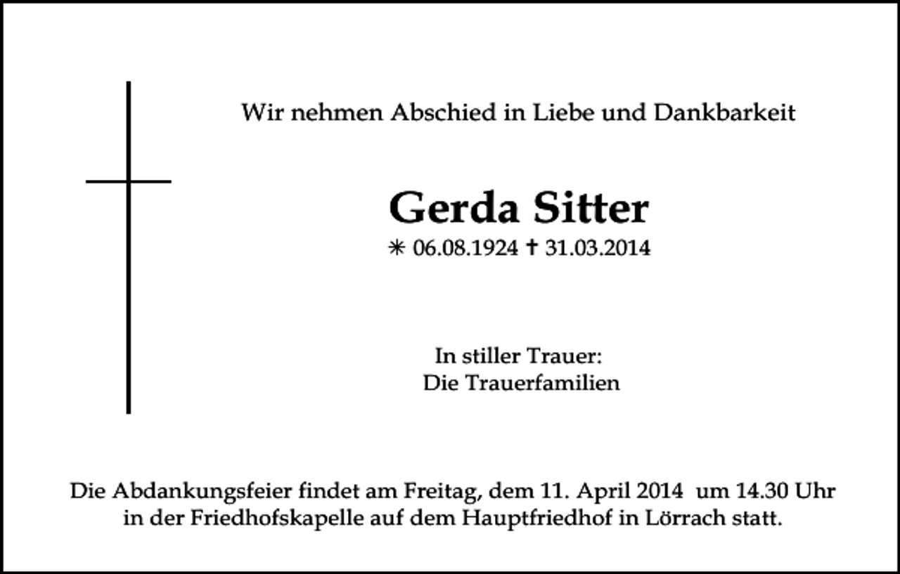 <p>Wir nehmen Abschied in Liebe und Dankbarkeit</p><p>Gerda Sitter<br /> 06.08.1924  31.03.2014</p><p>In stiller Trauer:<br />Die Trauerfamilien</p><p>Die Abdankungsfeier findet am Freitag, dem 11. April 2014 um 14.30 Uhr<br />in der Friedhofskapelle auf dem Hauptfriedhof in Lörrach statt.</p>