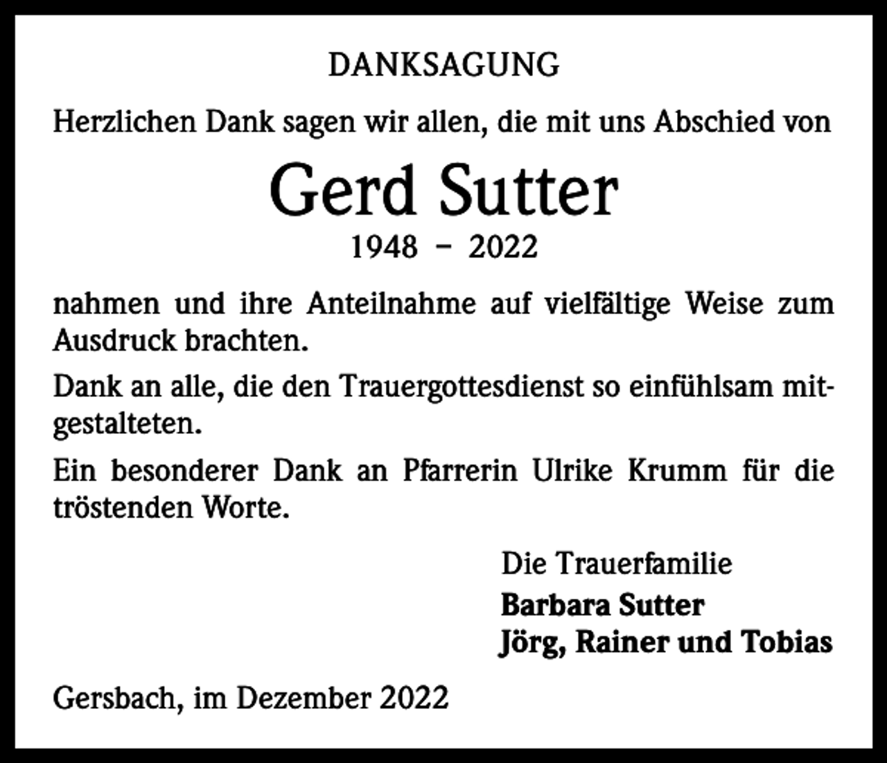 <p>DANKSAGUNG<br />Herzlichen Dank sagen wir allen, die mit uns Abschied von</p><p>Gerd Sutter<br />1948 – 2022</p><p>nahmen und ihre Anteilnahme auf vielfältige Weise zum<br />Ausdruck brachten.<br />Dank an alle, die den Trauergottesdienst so einfühlsam mitgestalteten.<br />Ein besonderer Dank an Pfarrerin Ulrike Krumm für die<br />tröstenden Worte.<br />Die Trauerfamilie<br />Barbara Sutter<br />Jörg, Rainer und Tobias<br />Gersbach, im Dezember 2022</p>
