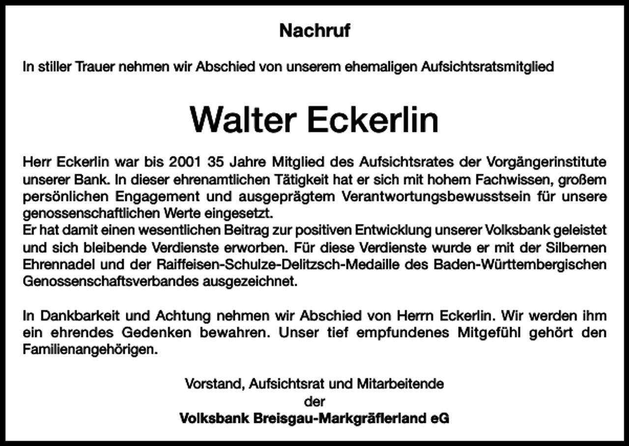 <p>Nachruf<br />In stiller Trauer nehmen wir Abschied von unserem ehemaligen Aufsichtsratsmitglied</p><p>Walter Eckerlin<br />Herr Eckerlin war bis 2001 35 Jahre Mitglied des Aufsichtsrates der Vorgängerinstitute<br />unserer Bank. In dieser ehrenamtlichen Tätigkeit hat er sich mit hohem Fachwissen, großem<br />persönlichen Engagement und ausgeprägtem Verantwortungsbewusstsein für unsere<br />genossenschaftlichen Werte eingesetzt.<br />Er hat damit einen wesentlichen Beitrag zur positiven Entwicklung unserer Volksbank geleistet<br />und sich bleibende Verdienste erworben. Für diese Verdienste wurde er mit der Silbernen<br />Ehrennadel und der Raiffeisen-Schulze-Delitzsch-Medaille des Baden-Württembergischen<br />Genossenschaftsverbandes ausgezeichnet.<br />In Dankbarkeit und Achtung nehmen wir Abschied von Herrn Eckerlin. Wir werden ihm<br />ein ehrendes Gedenken bewahren. Unser tief empfundenes Mitgefühl gehört den<br />Familienangehörigen.<br />Vorstand, Aufsichtsrat und Mitarbeitende<br />der<br />Volksbank Breisgau-Markgräflerland eG</p>
