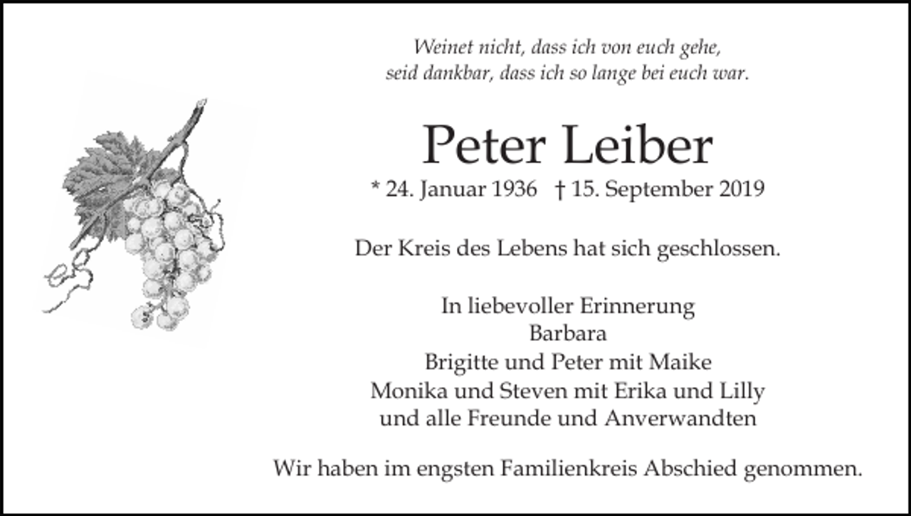 <p>Weinet nicht, dass ich von euch gehe,<br />seid dankbar, dass ich so lange bei euch war.</p><p>Peter Leiber</p><p>* 24. Januar 1936 † 15. September 2019<br />Der Kreis des Lebens hat sich geschlossen.<br />In liebevoller Erinnerung<br />Barbara<br />Brigitte und Peter mit Maike<br />Monika und Steven mit Erika und Lilly<br />und alle Freunde und Anverwandten<br />Wir haben im engsten Familienkreis Abschied genommen.</p>
