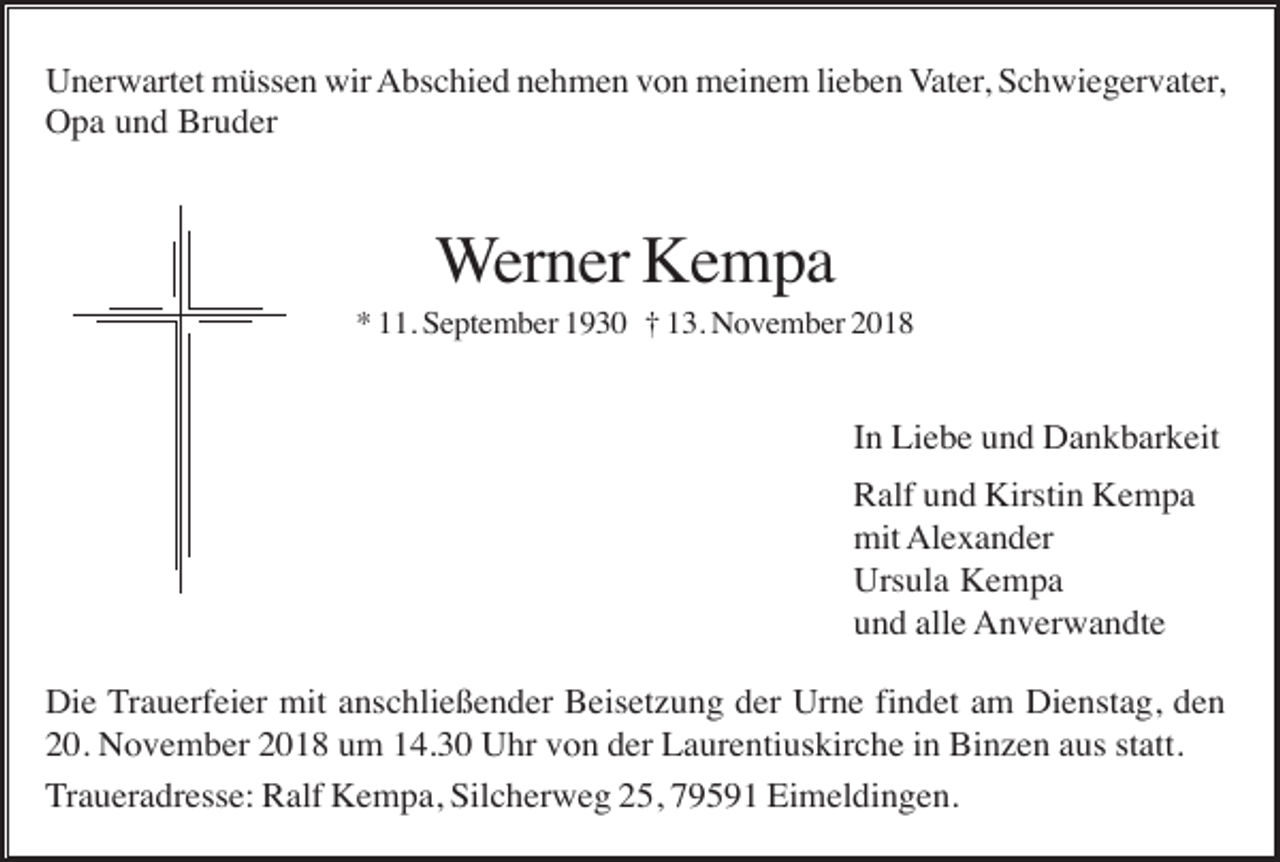 <p>Unerwartet müssen wir Abschied nehmen von meinem lieben Vater, Schwiegervater,<br />Opa und Bruder</p><p>Werner Kempa<br />* 11. September 1930 † 13. November 2018</p><p>In Liebe und Dankbarkeit<br />Ralf und Kirstin Kempa<br />mit Alexander<br />Ursula Kempa<br />und alle Anverwandte<br />Die Trauerfeier mit anschließender Beisetzung der Urne findet am Dienstag, den<br />20. November 2018 um 14.30 Uhr von der Laurentiuskirche in Binzen aus statt.<br />Traueradresse: Ralf Kempa, Silcherweg 25, 79591 Eimeldingen.</p>