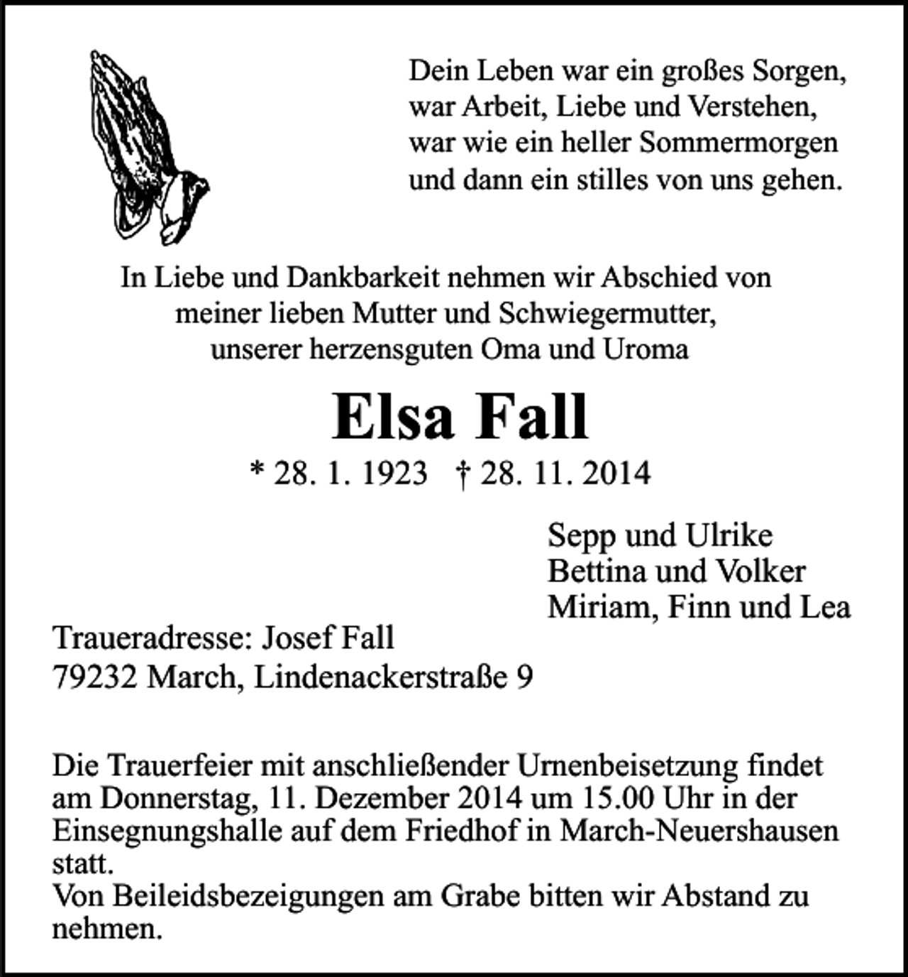 <p>Dein Leben war ein großes Sorgen,<br />war Arbeit, Liebe und Verstehen,<br />war wie ein heller Sommermorgen<br />und dann ein stilles von uns gehen.<br />In Liebe und Dankbarkeit nehmen wir Abschied von<br />meiner lieben Mutter und Schwiegermutter,<br />unserer herzensguten Oma und Uroma</p><p>Elsa Fall</p><p>* 28. 1. 1923 † 28. 11. 2014</p><p>Traueradresse: Josef Fall<br />79232 March, Lindenackerstraße 9</p><p>Sepp und Ulrike<br />Bettina und Volker<br />Miriam, Finn und Lea</p><p>Die Trauerfeier mit anschließender Urnenbeisetzung findet<br />am Donnerstag, 11. Dezember 2014 um 15.00 Uhr in der<br />Einsegnungshalle auf dem Friedhof in March-Neuershausen<br />statt.<br />Von Beileidsbezeigungen am Grabe bitten wir Abstand zu<br />nehmen.</p>