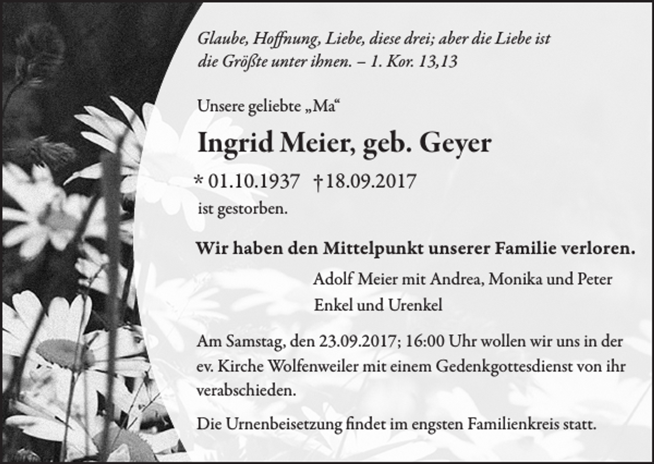 <p>Glaube, Hoffnung, Liebe, diese drei; aber die Liebe ist<br />die Größte unter ihnen. – 1. Kor. 13,13<br />Unsere geliebte „Ma“</p><p>Ingrid Meier, geb. Geyer<br />* 01.10.1937 † 18.09.2017<br />ist gestorben.</p><p>Wir haben den Mittelpunkt unserer Familie verloren.<br />Adolf Meier mit Andrea, Monika und Peter<br />Enkel und Urenkel<br />Am Samstag, den 23.09.2017; 16:00 Uhr wollen wir uns in der<br />Kirche Wolfenweiler<br />mit einem<br />von ihr<br />Am Samstag, denev.<br />23.09.2017;<br />16:00 Uhr wollen<br />wir Gedenkgottesdienst<br />uns in der<br />verabschieden.<br />ev. Kirche Wolfenweiler<br />verabschieden von ihr mit einem<br />Gedenkgottesdienst.<br />Die Urnenbeisetzung findet im engsten Familienkreis statt.</p>
