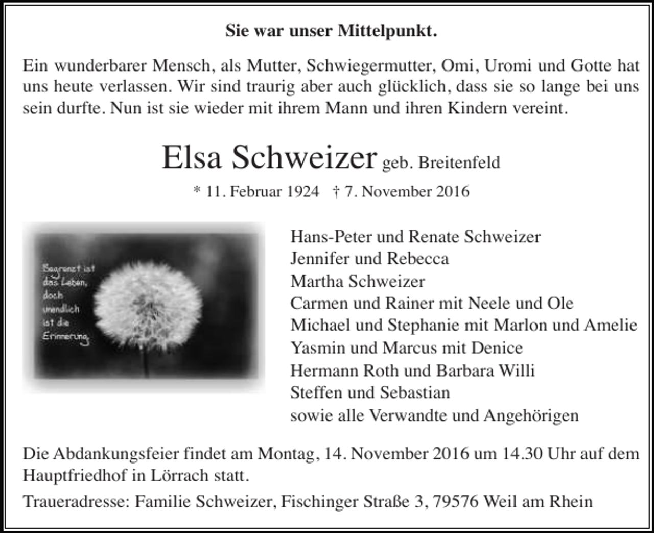 <p>Sie war unser Mittelpunkt.<br />Ein wunderbarer Mensch, als Mutter, Schwiegermutter, Omi, Uromi und Gotte hat<br />uns heute verlassen. Wir sind traurig aber auch glücklich, dass sie so lange bei uns<br />sein durfte. Nun ist sie wieder mit ihrem Mann und ihren Kindern vereint.</p><p>Elsa Schweizer geb. Breitenfeld<br />* 11. Februar 1924 † 7. November 2016</p><p>Hans-Peter und Renate Schweizer<br />Jennifer und Rebecca<br />Martha Schweizer<br />Carmen und Rainer mit Neele und Ole<br />Michael und Stephanie mit Marlon und Amelie<br />Yasmin und Marcus mit Denice<br />Hermann Roth und Barbara Willi<br />Steffen und Sebastian<br />sowie alle Verwandte und Angehörigen<br />Die Abdankungsfeier findet am Montag, 14. November 2016 um 14.30 Uhr auf dem<br />Hauptfriedhof in Lörrach statt.<br />Traueradresse: Familie Schweizer, Fischinger Straße 3, 79576 Weil am Rhein</p>