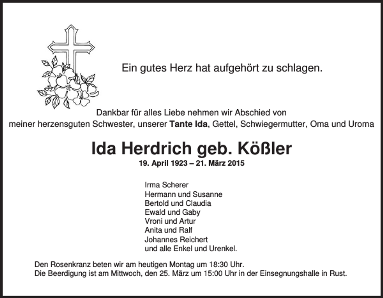 <p>Ein gutes Herz hat aufgehört zu schlagen.</p><p>Dankbar für alles Liebe nehmen wir Abschied von<br />meiner herzensguten Schwester, unserer Tante Ida, Gettel, Schwiegermutter, Oma und Uroma</p><p>Ida Herdrich geb. Kößler<br />19. April 1923 – 21. März 2015<br />Irma Scherer<br />Hermann und Susanne<br />Bertold und Claudia<br />Ewald und Gaby<br />Vroni und Artur<br />Anita und Ralf<br />Johannes Reichert<br />und alle Enkel und Urenkel.<br />Den Rosenkranz beten wir am heutigen Montag um 18:30 Uhr.<br />Die Beerdigung ist am Mittwoch, den 25. März um 15:00 Uhr in der Einsegnungshalle in Rust.</p>