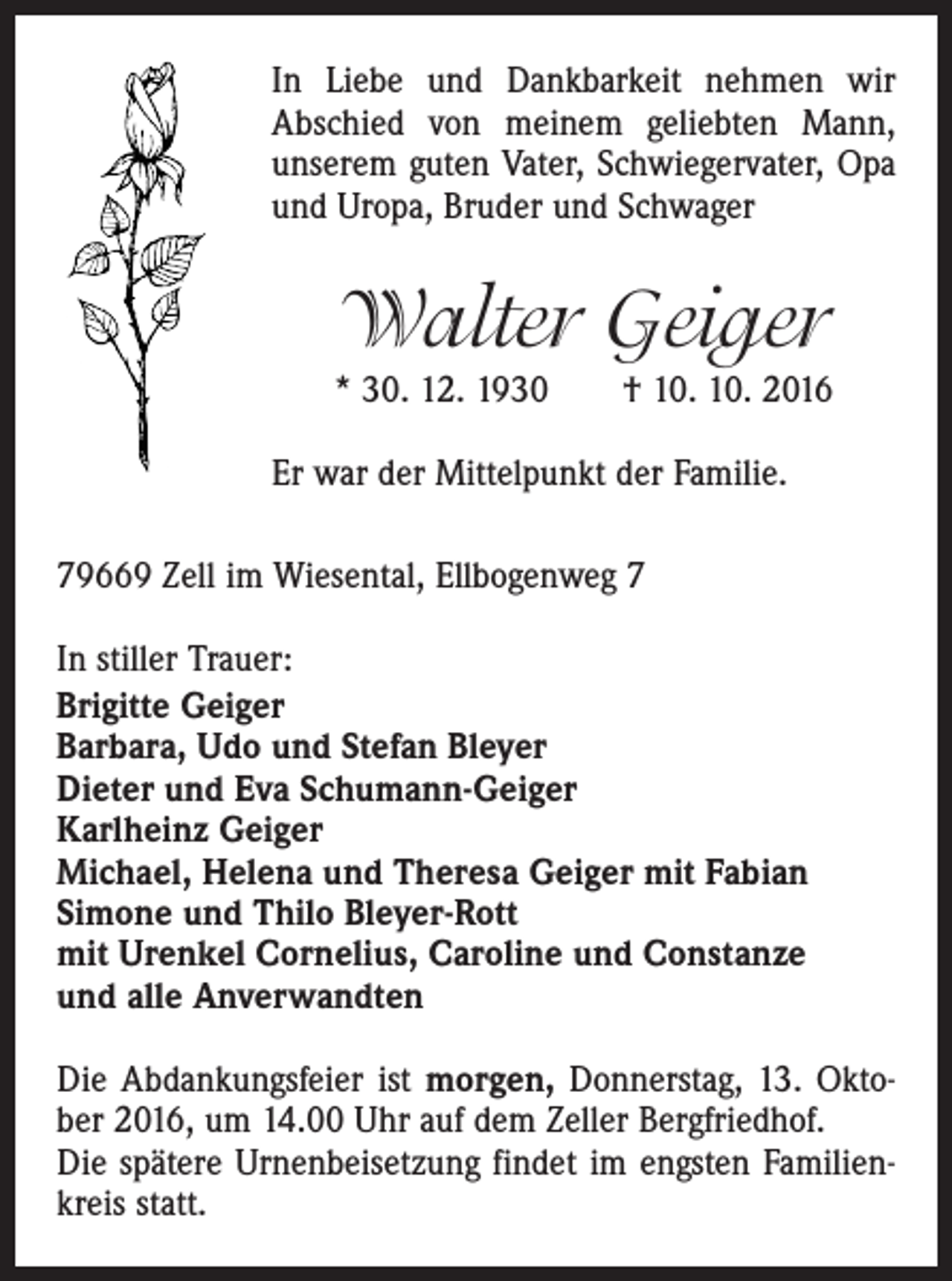 <p>In Liebe und Dankbarkeit nehmen wir<br />Abschied von meinem geliebten Mann,<br />unserem guten Vater, Schwiegervater, Opa<br />und Uropa, Bruder und Schwager</p><p>Walter Geiger<br />* 30. 12. 1930 † 10. 10. 2016<br />Er war der Mittelpunkt der Familie.<br />79669 Zell im Wiesental, Ellbogenweg 7<br />In stiller Trauer:<br />Brigitte Geiger<br />Barbara, Udo und Stefan Bleyer<br />Dieter und Eva Schumann-Geiger<br />Karlheinz Geiger<br />Michael, Helena und Theresa Geiger mit Fabian<br />Simone und Thilo Bleyer-Rott<br />mit Urenkel Cornelius, Caroline und Constanze<br />und alle Anverwandten<br />Die Abdankungsfeier ist morgen, Donnerstag, 13. Oktober 2016, um 14.00 Uhr auf dem Zeller Bergfriedhof.<br />Die spätere Urnenbeisetzung findet im engsten Familienkreis statt.</p>