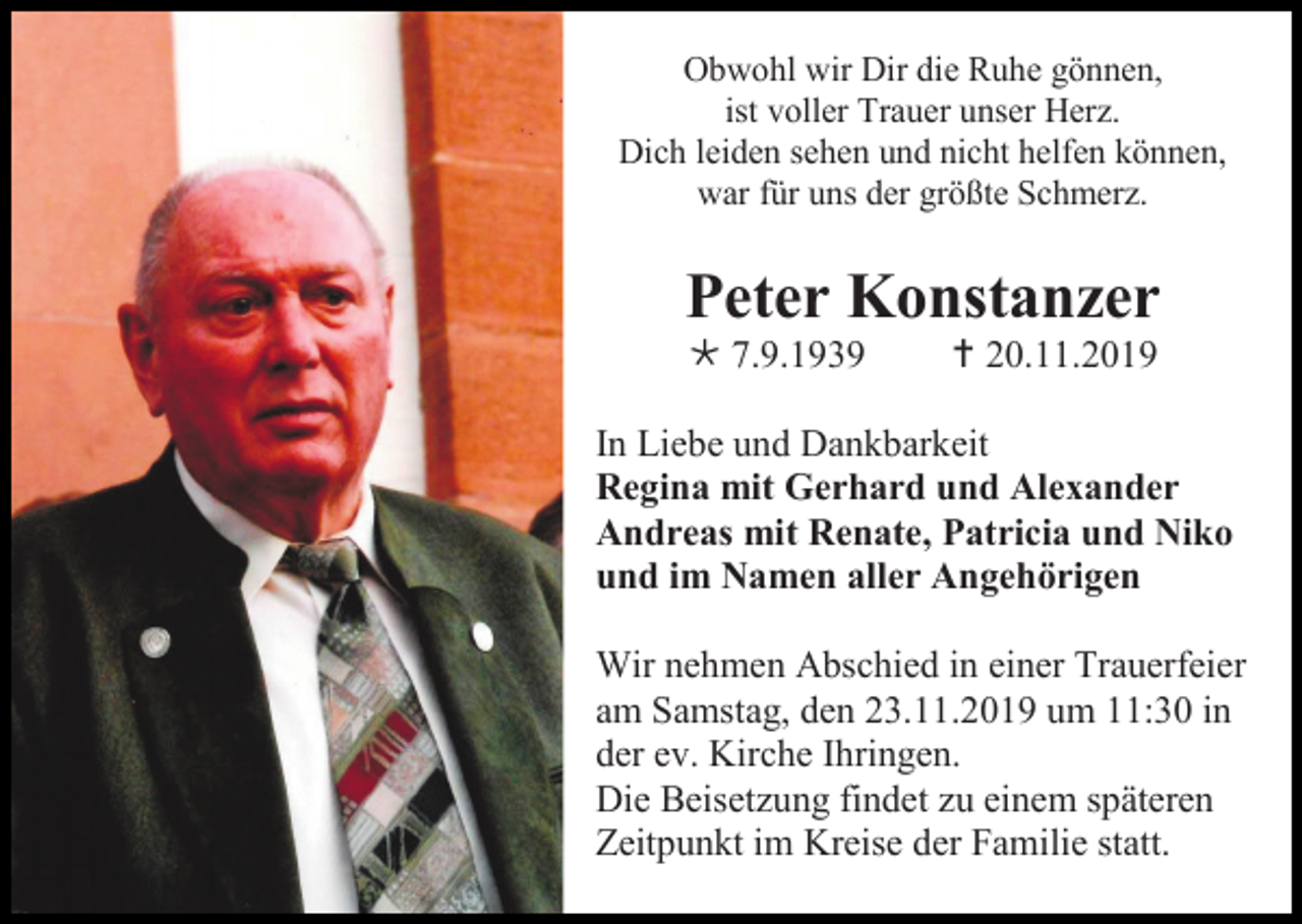 <p>Obwohl wir Dir die Ruhe gönnen,<br />ist voller Trauer unser Herz.<br />Dich leiden sehen und nicht helfen können,<br />war für uns der größte Schmerz.</p><p>Peter Konstanzer<br /> 7.9.1939</p><p> 20.11.2019</p><p>In Liebe und Dankbarkeit<br />Regina mit Gerhard und Alexander<br />Andreas mit Renate, Patricia und Niko<br />und im Namen aller Angehörigen<br />Wir nehmen Abschied in einer Trauerfeier<br />am Samstag, den 23.11.2019 um 11:30 in<br />der ev. Kirche Ihringen.<br />Die Beisetzung findet zu einem späteren<br />Zeitpunkt im Kreise der Familie statt.</p>