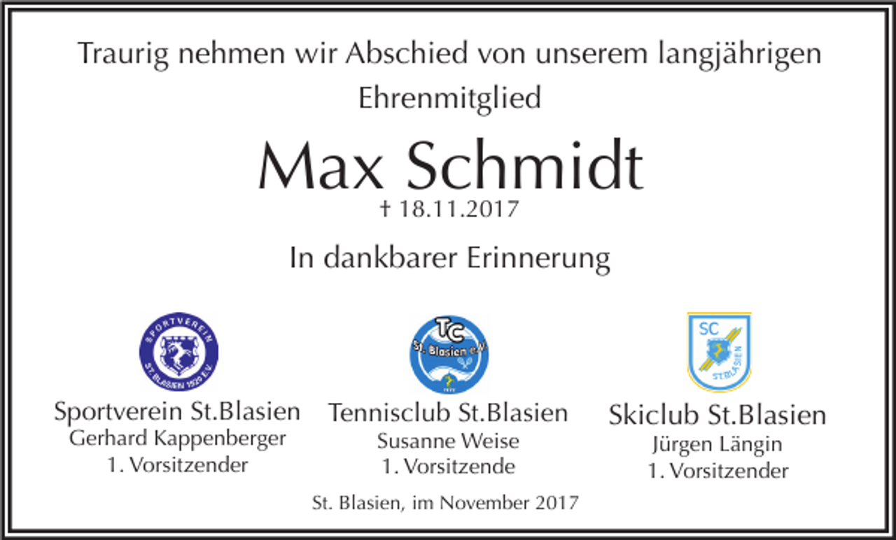 <p>Traurig nehmen wir Abschied von unserem langjährigen<br />Ehrenmitglied</p><p>Max Schmidt<br />† 18.11.2017</p><p>In dankbarer Erinnerung</p><p>Sportverein St.Blasien<br />Gerhard Kappenberger<br />1. Vorsitzender</p><p>Tennisclub St.Blasien<br />Susanne Weise<br />1. Vorsitzende</p><p>St. Blasien, im November 2017</p><p>Skiclub St.Blasien<br />Jürgen Längin<br />1. Vorsitzender</p>