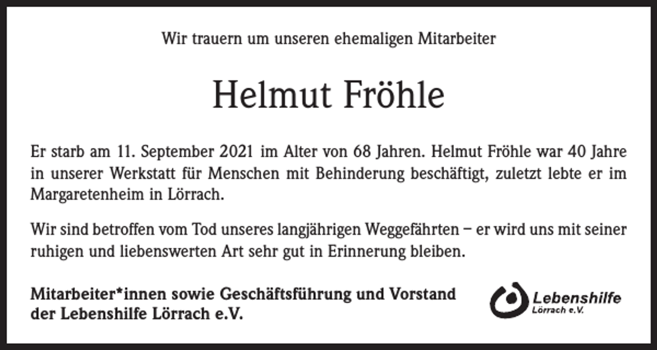<p>Wir trauern um unseren ehemaligen Mitarbeiter</p><p>Helmut Fröhle<br />Er starb am 11. September 2021 im Alter von 68 Jahren. Helmut Fröhle war 40 Jahre<br />in unserer Werkstatt für Menschen mit Behinderung beschäftigt, zuletzt lebte er im<br />Margaretenheim in Lörrach.<br />Wir sind betroffen vom Tod unseres langjährigen Weggefährten – er wird uns mit seiner<br />ruhigen und liebenswerten Art sehr gut in Erinnerung bleiben.<br />Mitarbeiter*innen sowie Geschäftsführung und Vorstand<br />der Lebenshilfe Lörrach e.V.</p>