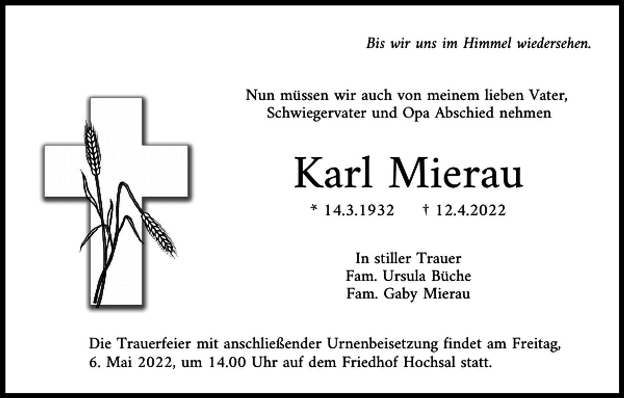 <p>Bis wir uns im Himmel wiedersehen.</p><p>Nun müssen wir auch von meinem lieben Vater,<br />Schwiegervater und Opa Abschied nehmen</p><p>Karl Mierau<br />* 14.3.1932</p><p>† 12.4.2022</p><p>In stiller Trauer<br />Fam. Ursula Büche<br />Fam. Gaby Mierau<br />Die Trauerfeier mit anschließender Urnenbeisetzung findet am Freitag,<br />6. Mai 2022, um 14.00 Uhr auf dem Friedhof Hochsal statt.</p>