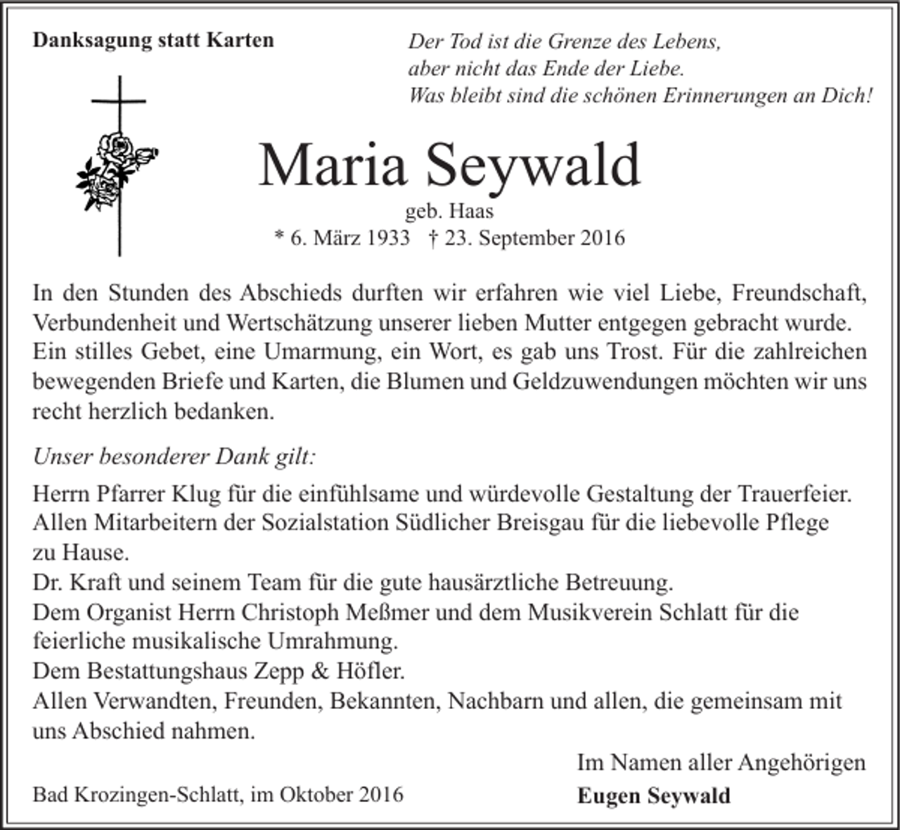 <p>Danksagung statt Karten</p><p>Der Tod ist die Grenze des Lebens,<br />aber nicht das Ende der Liebe.<br />Was bleibt sind die schönen Erinnerungen an Dich!</p><p>Maria Seywald<br />geb. Haas<br />* 6. März 1933 † 23. September 2016</p><p>In den Stunden des Abschieds durften wir erfahren wie viel Liebe, Freundschaft,<br />Verbundenheit und Wertschätzung unserer lieben Mutter entgegen gebracht wurde.<br />Ein stilles Gebet, eine Umarmung, ein Wort, es gab uns Trost. Für die zahlreichen<br />bewegenden Briefe und Karten, die Blumen und Geldzuwendungen möchten wir uns<br />recht herzlich bedanken.<br />Unser besonderer Dank gilt:<br />Herrn Pfarrer Klug für die einfühlsame und würdevolle Gestaltung der Trauerfeier.<br />Allen Mitarbeitern der Sozialstation Südlicher Breisgau für die liebevolle Pflege<br />zu Hause.<br />Dr. Kraft und seinem Team für die gute hausärztliche Betreuung.<br />Dem Organist Herrn Christoph Meßmer und dem Musikverein Schlatt für die<br />feierliche musikalische Umrahmung.<br />Dem Bestattungshaus Zepp &amp; Höfler.<br />Allen Verwandten, Freunden, Bekannten, Nachbarn und allen, die gemeinsam mit<br />uns Abschied nahmen.<br />Im Namen aller Angehörigen<br />Bad Krozingen-Schlatt, im Oktober 2016<br />Eugen Seywald</p>