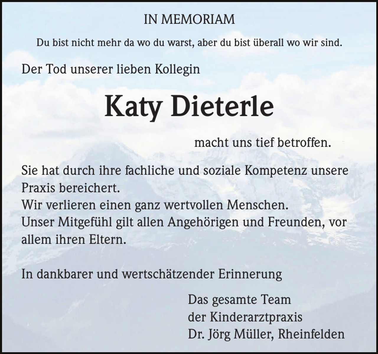 <p>IN MEMORIAM<br />Du bist nicht mehr da wo du warst, aber du bist überall wo wir sind.</p><p>Der Tod unserer lieben Kollegin</p><p>Katy Dieterle<br />macht uns tief betroffen.<br />Sie hat durch ihre fachliche und soziale Kompetenz unsere<br />Praxis bereichert.<br />Wir verlieren einen ganz wertvollen Menschen.<br />Unser Mitgefühl gilt allen Angehörigen und Freunden, vor<br />allem ihren Eltern.<br />In dankbarer und wertschätzender Erinnerung<br />Das gesamte Team<br />der Kinderarztpraxis<br />Dr. Jörg Müller, Rheinfelden</p>