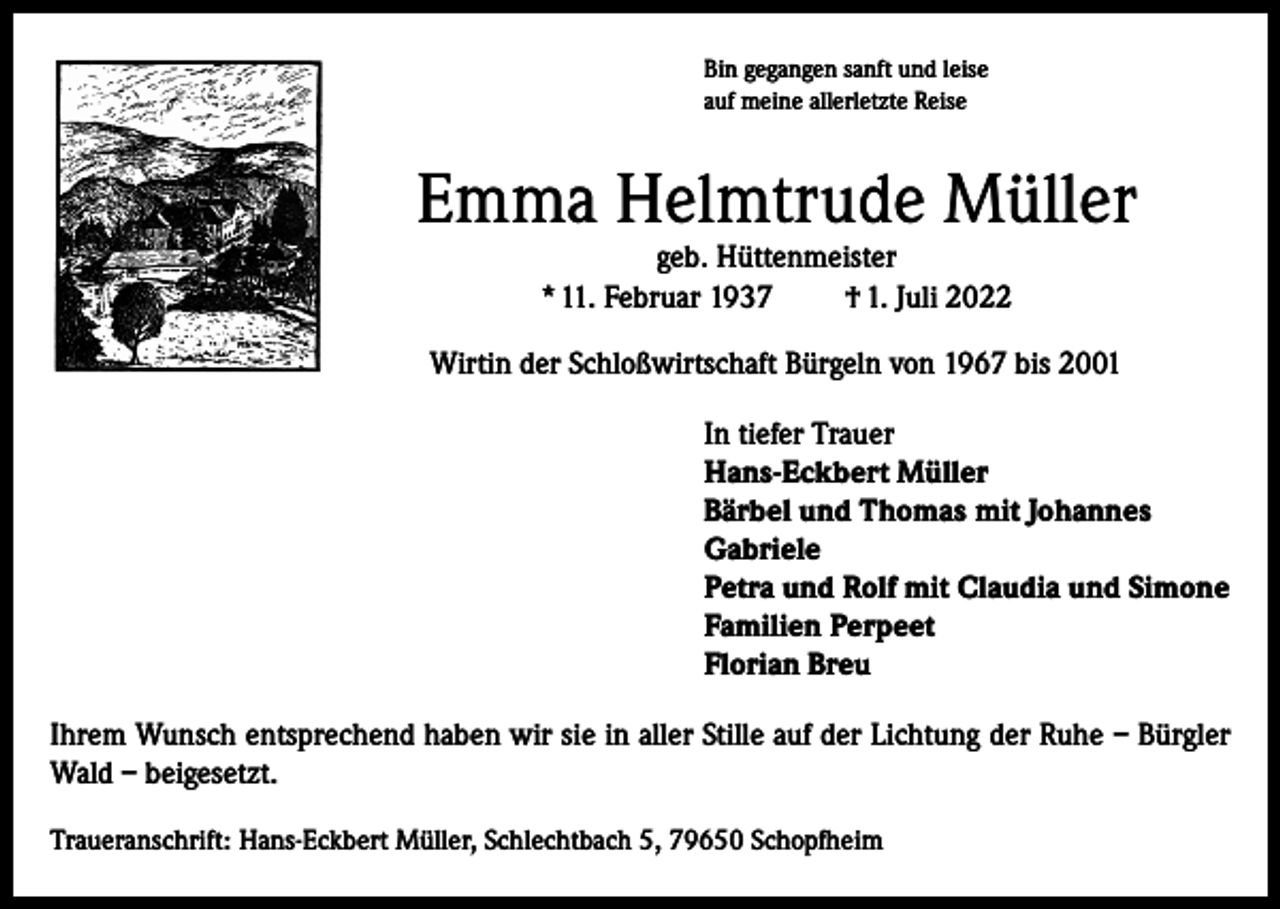 <p>Bin gegangen sanft und leise<br />auf meine allerletzte Reise</p><p>Emma Helmtrude Müller<br />geb. Hüttenmeister<br />* 11. Februar 1937<br />† 1. Juli 2022</p><p>Wirtin der Schloßwirtschaft Bürgeln von 1967 bis 2001<br />In tiefer Trauer<br />Hans-Eckbert Müller<br />Bärbel und Thomas mit Johannes<br />Gabriele<br />Petra und Rolf mit Claudia und Simone<br />Familien Perpeet<br />Florian Breu<br />Ihrem Wunsch entsprechend haben wir sie in aller Stille auf der Lichtung der Ruhe – Bürgler<br />Wald – beigesetzt.<br />Traueranschrift: Hans-Eckbert Müller, Schlechtbach 5, 79650 Schopfheim</p>