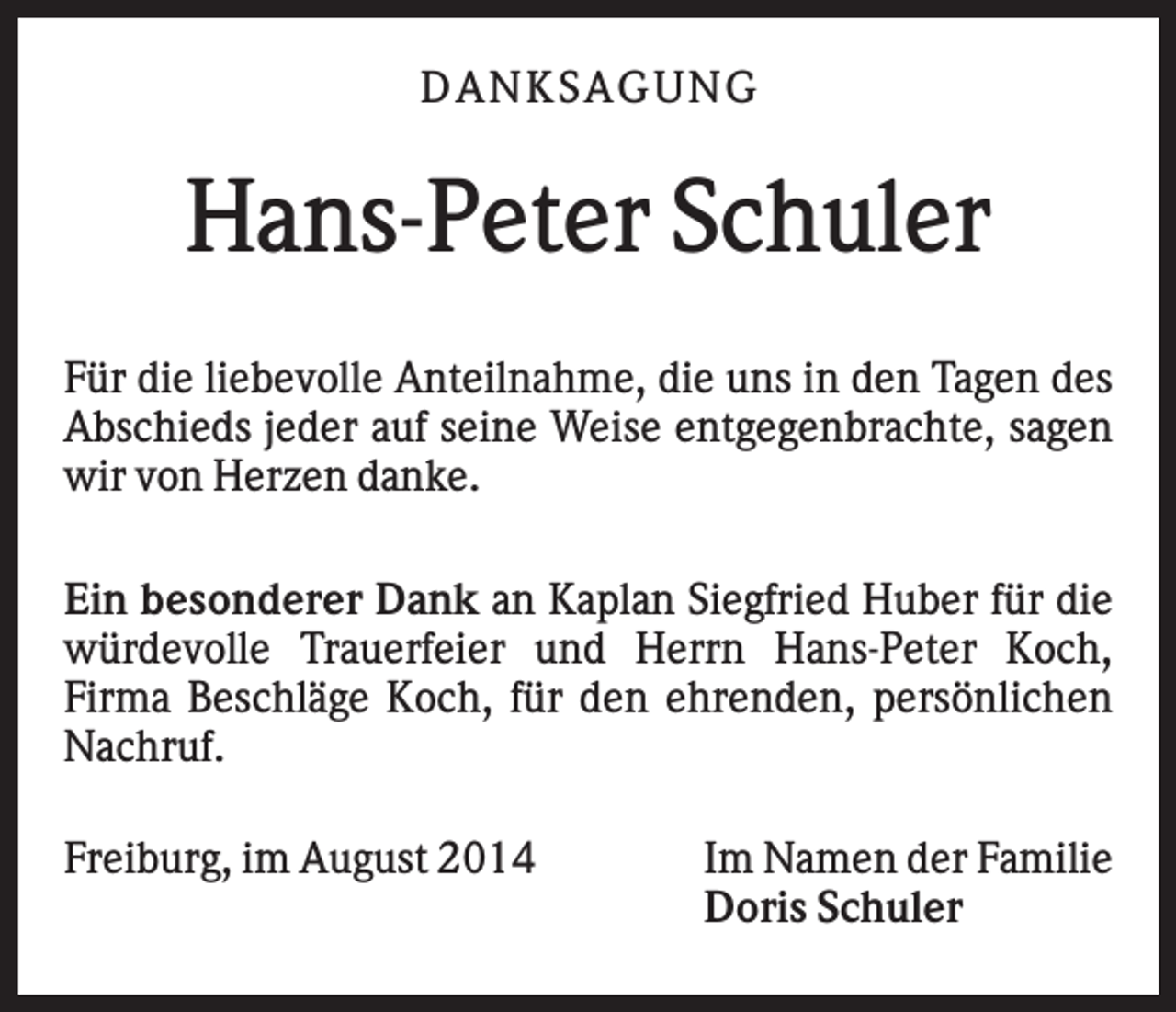 <p>DA NK S A GUNG</p><p>Hans-Peter Schuler<br />Für die liebevolle Anteilnahme, die uns in den Tagen des<br />Abschieds jeder auf seine Weise entgegenbrachte, sagen<br />wir von Herzen danke.<br />Ein besonderer Dank an Kaplan Siegfried Huber für die<br />würdevolle Trauerfeier und Herrn Hans-Peter Koch,<br />Firma Beschläge Koch, für den ehrenden, persönlichen<br />Nachruf.<br />Freiburg, im August 2014</p><p>Im Namen der Familie<br />Doris Schuler</p>