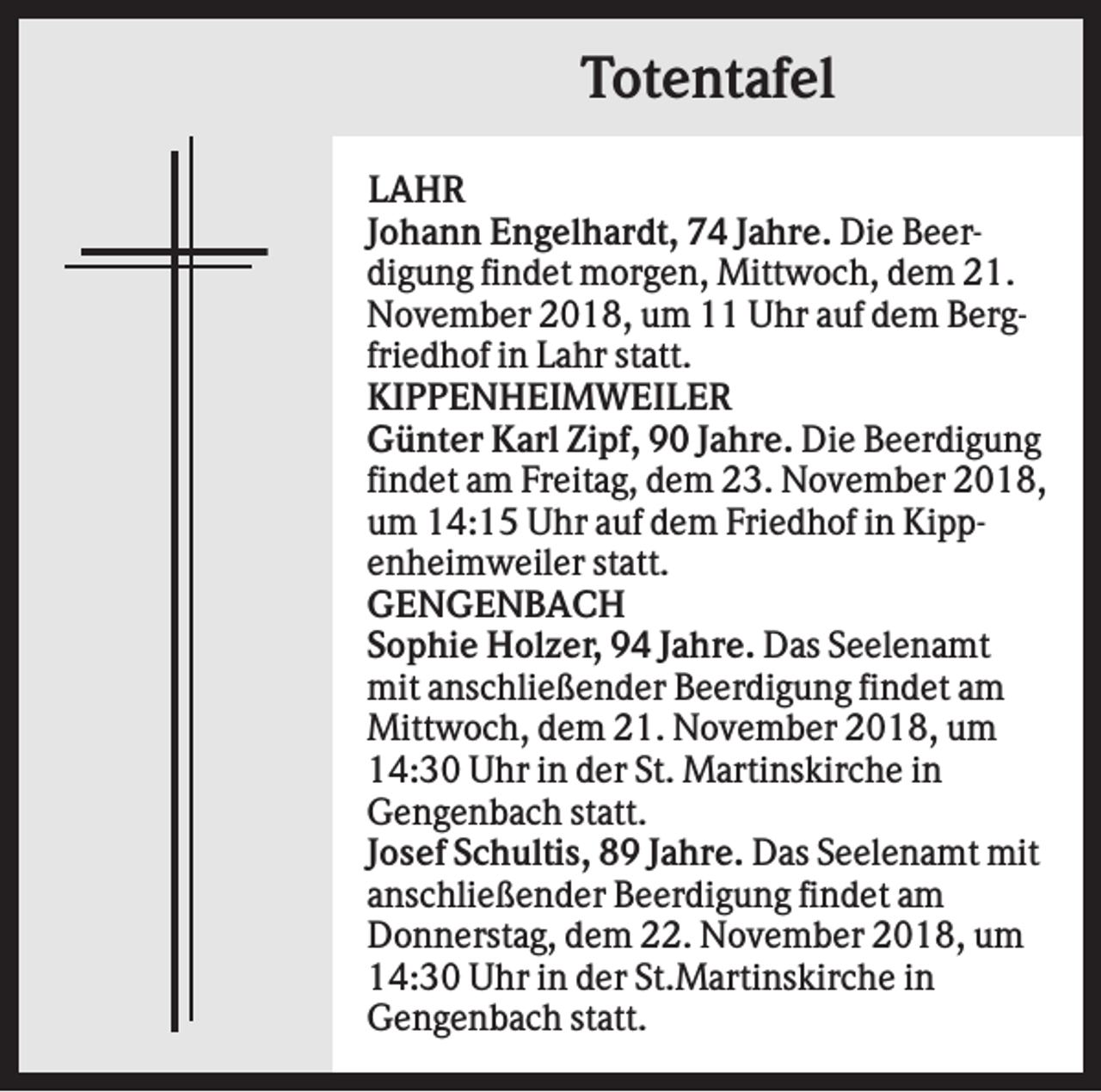 <p>Totentafel<br />LAHR<br />Johann Engelhardt, 74 Jahre. Die Beerdigung findet morgen, Mittwoch, dem 21.<br />November 2018, um 11 Uhr auf dem Bergfriedhof in Lahr statt.<br />KIPPENHEIMWEILER<br />Günter Karl Zipf, 90 Jahre. Die Beerdigung<br />findet am Freitag, dem 23. November 2018,<br />um 14:15 Uhr auf dem Friedhof in Kippenheimweiler statt.<br />GENGENBACH<br />Sophie Holzer, 94 Jahre. Das Seelenamt<br />mit anschließender Beerdigung findet am<br />Mittwoch, dem 21. November 2018, um<br />14:30 Uhr in der St. Martinskirche in<br />Gengenbach statt.<br />Josef Schultis, 89 Jahre. Das Seelenamt mit<br />anschließender Beerdigung findet am<br />Donnerstag, dem 22. November 2018, um<br />14:30 Uhr in der St.Martinskirche in<br />Gengenbach statt.</p>