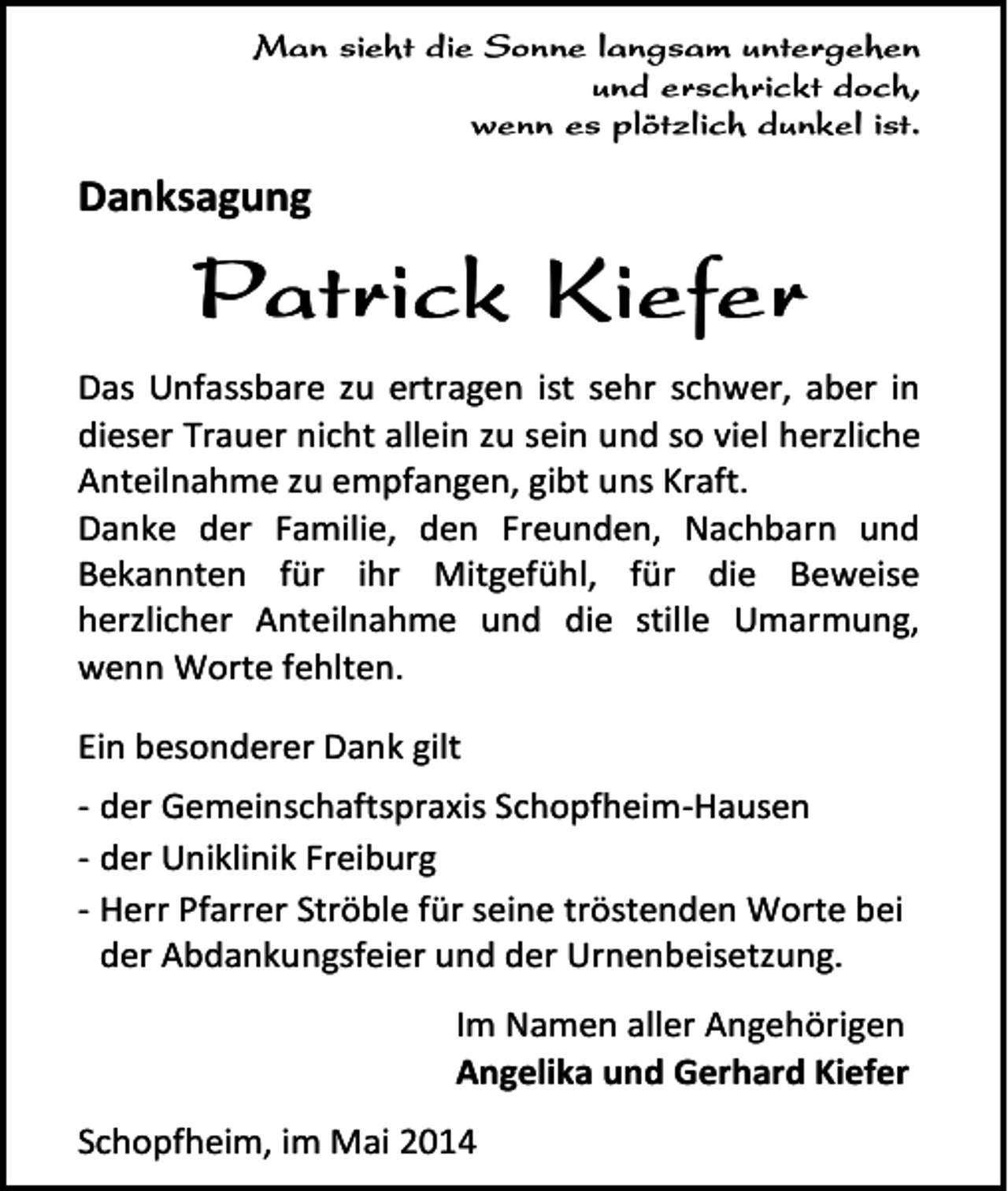 <p>Man sieht die Sonne langsam untergehen<br />und erschrickt doch,<br />wenn es plötzlich dunkel ist.</p><p>Danksagung</p><p>Patrick Kiefer<br />Das Unfassbare zu ertragen ist sehr schwer, aber in<br />dieser Trauer nicht allein zu sein und so viel herzliche<br />Anteilnahme zu empfangen, gibt uns Kraft.<br />Danke der Familie, den Freunden, Nachbarn und<br />Bekannten für ihr Mitgefühl, für die Beweise<br />herzlicher Anteilnahme und die stille Umarmung,<br />wenn Worte fehlten.<br />Ein besonderer Dank gilt<br />- der Gemeinschaftspraxis Schopfheim-Hausen<br />- der Uniklinik Freiburg<br />- Herr Pfarrer Ströble für seine tröstenden Worte bei<br />der Abdankungsfeier und der Urnenbeisetzung.<br />Im Namen aller Angehörigen<br />Angelika und Gerhard Kiefer<br />Schopfheim, im Mai 2014</p>