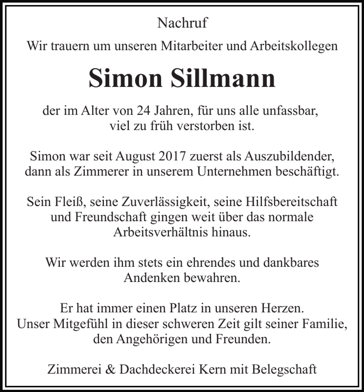 <p>Nachruf<br />Wir trauern um unseren Mitarbeiter und Arbeitskollegen</p><p>Simon Sillmann<br />der im Alter von 24 Jahren, für uns alle unfassbar,<br />viel zu früh verstorben ist.<br />Simon war seit August 2017 zuerst als Auszubildender,<br />dann als Zimmerer in unserem Unternehmen beschäftigt.<br />Sein Fleiß, seine Zuverlässigkeit, seine Hilfsbereitschaft<br />und Freundschaft gingen weit über das normale<br />Arbeitsverhältnis hinaus.<br />Wir werden ihm stets ein ehrendes und dankbares<br />Andenken bewahren.<br />Er hat immer einen Platz in unseren Herzen.<br />Unser Mitgefühl in dieser schweren Zeit gilt seiner Familie,<br />den Angehörigen und Freunden.<br />Zimmerei &amp; Dachdeckerei Kern mit Belegschaft</p>